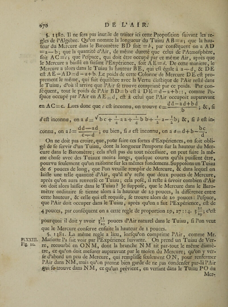 PLXXI1I. Fig. ïo. §. t;8o. Il ne fera pas inutile de traiter ici cette Proportion fuivant les re¬ gies de l’Algèbre. Qu’on nomme la longueur du Tuiau AB = «i que la hau¬ teur du Mercure dans le Baromètre BD Toit — b, par conféquent on a AD =a—b; que la quantité d’Air, de même dureté que celui de l’Atmofphère, foit AC = f; que l’efpace, qui doit être occupé par ce même Air, après que le Mercure a baillé en faifant l’Expérience, foit AE = ^. De cette maniéré, le Mercure a alors dans le Tuiau la hauteur BE, qui eft égale à a — d, 6c DE eft AE —AD^d - a-f-b. Le poids de cette Colonne de Mercure DE eft pro¬ prement le même, qui fait équilibre avec la Vertu élaftique de l’Air refté dans le Tuiau, d’où il arrive que l’Air fe trouve comprimé par ce poids. Par con¬ féquent, tout le poids de l’Air BD=b eft à DE = d-a-f-b::, comme l’e¬ fpace occupé par l’Air en AE —d, eft à celui que l’Air occupoit auparavant en AC = c. Lors donc que c eft inconnu, on trouve c —~• 6c, fl d eft inconnu, on a d— ^b c + —a a +— b h-h ~ a—4b; 6c, fi b eft in* *4 #4 2* 2» connu, on a b = dd—ad ou bien, fi a eft inconnu, on a a—d + b — bc Ct— d ' ' 7 ' d On ne doit pas croire,que,potir faire ces fortes d’Expériences, on foit obli¬ gé de fe fervir d’un Tuiau, dont la longueur l’emporte fur la hauteur du Mer¬ cure dans le Baromètre; cela n’eft pas du tout néceffaire, on peut faire la mê¬ me chofê avec des Tuiaux moins longs, quelque courts qu’ils puiffent être, pourvu feulement qu’on raifonnefur les mêmes fondemens. Supposons un Tuiau de 6 pouces de long, que l’on veuille remplir de Mercure, 6c dans lequel on laifle une telle quantité d’Air, qu’il n’y refte que deux pouces de Mercure, après qu’on aura renverfé ce Tuiau ; cela pofé, il refte à lavoir combien d’Air on doit alors laifter dans le Tuiau ? Je fuppofe, que le Mercure dans le Baro¬ mètre ordinaire fe tienne alors à la hauteur de 2.p pouces, la différence entre Cette hauteur, 6c celle qui eft requife, fe trouve alors de 2.0 pouces : l’efpace, que l’Air doit occuper dans le Tuiau, après qu’on a fait l’Expérience, eft de 4 pouces, par conféquent on a cette regie de proportion 2p, 17 : : 4. 3 — ; c’eft 2.9 pourquoi il doit y avoir pouces d’Air naturel dans le Tuiau, fi l’on veut que le Mercure conferve enfuite la hauteur de 2 pouces. §.1581. La même regie a lieu, lorfqu’on comprime l’Air, comme Mr. Mariette l’a fait voir par l’Expérience fuivante. On prend un Tuiau de Ver¬ re, recourbé en ONM, dont la branche N M ait par-tout le même diamè¬ tre, ce qu’on doit mefurer auparavant par le moicn du Mercure; qu’on y ver- fe d’abord un peu de Mercure, qui remplifîe feulement ON, pour renfermer l’Air dans NM, mais qu’on prenne bien garde de r.e pas condenler par-là l’Air jgui fe trouve dans NM, ce qu’on prévient, en verfant dans le Tuiau PO du Mer-