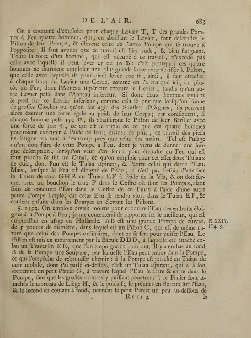 D E L’ AIR. x eS$ On a coutume d’emploier pour chaque Levier T, T des grandes Pom¬ pes à Feu quatre hommes, qui, en ahaifiant le Levier, font defeendre le Pi lion de leur Pompe, 6c élèvent celui de l’autre Pompe qui fe trouve 'à l’oppofitc. Il faut avouer que ce travail eft bien rude, 6e bien fatiguant. Toute la force d’un homme , qui eft occupé à ce travail , n’excède pas celle avec laquelle il peut lever zy ou 50 î& : c’eft pourquoi ces quatre hommes ne fauroient empioier une plus grande force pour abaiflèr le Pifton, que celle avec laquelle ils pourraient lever 100 fb ; ainfi , il faut attacher à chaque bout du Levier une Corde, comme on l’a marqué ici, ou plu¬ tôt un Fer, dont l’Anneau fupérieur entoure le Levier, tandis qu’un au¬ tre Levier pafiè dans l’Anneau inférieur. Si donc deux hommes apuient le pied fur ce Levier inférieur, comme cela fe pratique lorfqu’on fonne de grades Cloches ou qu’on fait agir des Souflets d’Orgues, ils peuvent alors éxercer une force égale au poids de leur Corps; par eonféquent, Il chaque homme pefe iyo îfc, ils abaiflèront le Pifton de leur Barillet avec une force de 300 ife , ce qui eft le triple de ce que ces quatre hommes pourraient exécuter à l’aide de leurs mains: de plus , ce travail des pieds ne fatigue pas tant à beaucoup près que celui des mains. Tel eft l’ufage qu’on doit faire de cette Pompe à Feu, dont je viens de donner une lon¬ gue defeription, lorfqu’on veut s’en fervir pour éteindre un Feu qui eft: tout proche 6c fur un Canal, 6c qu’on emploie pour cet efièt deux Tuiaux de cuir, dont l’un eft le Tuiau afpirant, 6c l’autre celui qui darde l’Eau. Mais , lorfque le Feu eft éloigné de l’Eau , il n’eft pas befoin d’attacher le Tuiau de cuir GHR au Tuiau EF à l’aide de la Vis, 6c on doit fer¬ mer avec un bouchon le trou F dans le Coffre où font les Pompes,aiant foin de conduire l’Eau dans le Coffre de ce Tuiau à l’aide d’une autre petite Pompe fimple, car cette Eau fe rendra alors dans le Tuiau EF,6c coulera enfuite dans les Pompes en élevant les Piftons. §. 1 ip}. On emploie divers moiens pour conduire l’Eau des endroits éloi¬ gnés à la Pompe à Feu ; je me contenterai de rapporter ici le meilleur, qui eft: aujourdhui en ufage en Hollande. AB eft une grande Pompe de cuivre, de f pouces de diamètre, dans lequel eft un Pifton C, qui eft de même na¬ ture que celui des Pompes ordinaires, dont on fe fert pour puifer l’Eau. Le Pifton eft mis en mouvement par la Bâcule DDD, à laquelle eft attaché en- bas un Traverfin EE, que l’on empoigne en pompant. 11 y a en-bas au fond B de la Pompe une Soupape, par laquelle l’Eâu peut entrer dans la Pompe, ôc qui l’empêche de rebroufler chemin: à la Pompe eft attaché un Tuiau de cuir mobile, dont j’ai parlé ci-deflus; c’eft: un Tuiau afpirant, qui a à fon extrémité un petit Pânier G, à travers lequel l’Eau fe filtre 6c entre dans la Pompe, fans que les grades ordures y puiflent pénétrer : à ce Panier font at¬ tachés le morceau de Liège H, 6c le poids I ; le prémier en flottant fur l’Eau, 6c le fécond en coulant à fond, tiennent le petit Panier un peu au-deflbus de Rr rr z la PI. XXIV. Fig. y.