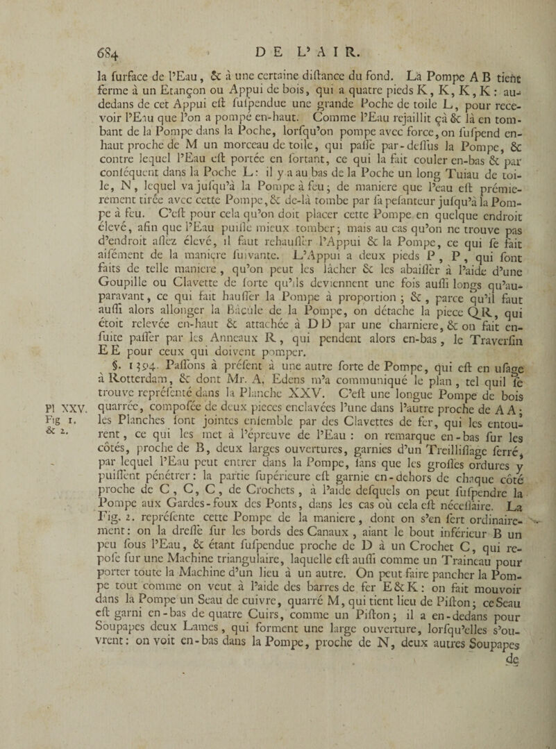 PI XXV. Fig i. & i. la furface de l’Eau, & à une certaine diftance du fond. Là Pompe A B tiefit ferme à un Etançon ou Appui de bois, qui a quatre pieds K, K, K, K : au- dedans de cet Appui efi: fufpendue une grande Poche de toile L, pour rece¬ voir l’Eau que l’on a pompé en-haut. Comme l’Eau rejaillit çà & là en tom¬ bant de la Pompe dans la Poche, lorfqu’on pompe avec force,on fufpend en- haut proche de M un morceau de toile, qui palîe par- dellus la Pompe, 6c contre lequel l’Eau effc portée en fortant, ce qui la fait couler en-bas 6c par conléquent dans la Poche L: il y a au bas de la Poche un long Tuiau de toi¬ le, N, lequel vajufqu’à la Pompe à feu - de maniéré que l’eau eft prémie- rement tirée avec cette Pompe,6c de-là tombe par la pefanteur jufqu’à la Pom¬ pe à feu. C’clt pour cela qu’on doit placer cette Pompe en quelque endroit élevé, afin que l’Eau puillê mieux tomber; mais au cas qu’on ne trouve pas d’endroit allez élevé, il faut rehaullèr l’Appui 6c la Pompe, ce qui fe fait aifément de la maniéré fuivantc. L’Appui a deux pieds P , P , qui font faits de telle maniéré , qu’on peut les lâcher 6c les abailfer à l’aide d’une Goupille ou Clavette de forte qu’ils deviennent une fois aufii longs qu’au- paravant, ce qui fait haufler la Pompe à proportion ; 6c , parce qu’il faut aufii alors allonger la Bdcule de la Pompe, on détache la piece Q^R, qui étoit relevée en-haut 6c attachée à DD par une charnière, 6c on fait en- fuite palier par les Anneaux R, qui pendent alors en-bas, le Traverfin EE pour ceux qui doivent pomper. §. i $94. Palîons à préfent à une autre forte de Pompe, qui efi: en ufaae à Rotterdam, 6c dont Mr. A. Edens m’a communiqué le plan , tel quil Té trouve repréfenté dans la Planche XXV. C’eft une longue Pompe de bois quarréc, compofée de deux pièces enclavées l’une dans l’autre proche de A A* les Planches lont jointes enlemble par des Clavettes de fer, qui les entou¬ rent, ce qui les met â l’épreuve de l’Eau: on remarque en-bas fur les côtés, proche de B, deux larges ouvertures, garnies d’un Treillifiage ferréi par lequel l’Eau peut entrer dans la Pompe, làns que les grolles ordures y puifient pénétrer: la partie fupérieure efi: garnie en-dehors de chaque côté proche de C , C, C , de Crochets , à l’aide defquels on peut fufpendre la Pompe aux Gardes-foux des Ponts, dans les cas où cela efi: nécellàire. La Fig. 2. repréfente cette Pompe de la maniéré, dont on s’en fert ordinaire- ment : on la drellè fur les bords des Canaux , aiant le bout inférieur B un peu fous l’Eau, ôc étant fufpendue proche de D à un Crochet C, qui re- pofe fur une Machine triangulaire, laquelle efi: aufii comme un Traineau pour porter toute la Machine d’un lieu à un autre. On peut faire pancher la Pom¬ pe tout comme on veut à l’aide des barres de fer E&K: on fait mouvoir dans la Pompe un Seau de cuivre, quarré M, qui tient lieu de Pifton; ceSeau efi: garni en-bas de quatre Cuirs, comme un Pifton ; il a en-dedans pour Soupapes deux Lames, qui forment une large ouverture, lorfqu’elles s’ou¬ vrent: on voit en-bas dans la Pompe, proche de N, deux autres Soupapes de