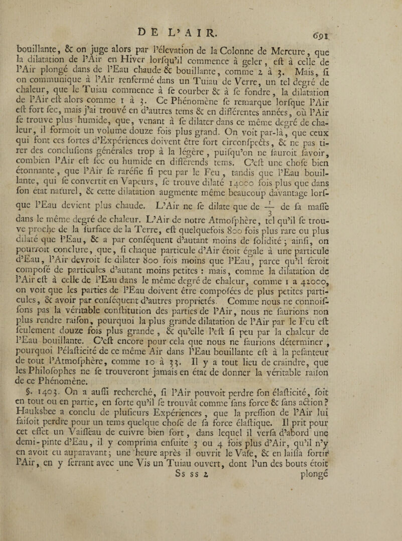 bouillante, & on juge alors par l’élévation de la Colonne de Mercure, que la dilatation de l’Air en Hiver loriqu’il commence à geler, eft à celle de l’Air plongé dans de l’Eau chaude & bouillante, comme 2 à 5. Mais, fl on communique à l’Air renfermé dans un Tuiau de Verre, un tel degré de chaleur, que le Tuiau commence à fe courber & à fe fondre, la dilatation de 1 Air clc alors comme 1 a 3* Ce Phénomène fe remarque lorfque l’Air dl fort fec, mais j’ai trouvé en d’autres tems 6c en différentes années, où l’Air fe trouve plus humide, que, venant à fè dilater dans ce même degré de cha¬ leur, il formoit un volume douze fois plus grand. On voit par-là, que ceux qui font ces fortes d’Expériences doivent être fort circonfpeéts, 6c ne pas ti¬ rer des conciufions générales trop à la légère , puifqu’on ne fâuroit lavoir, combien l’Air eft fec ou humide en différends tems. C’eft une chofe bien étonnante , que l’Air fe raréfie fi peu par le Feu , tandis que l’Eau bouil¬ lante, qui fe convertit en Vapeurs, fè trouve dilaté iqoco fois plus que dans fon état naturel, èc cette dilatation augmente même beaucoup davantage lorf¬ que l’Eau devient plus chaude. L’Air ne fe dilate que de — de fa mafte dans le même degré de chaleur. L’Air de notre Atmofphère, tel qu’il fe trou¬ ve proche de la lurface de la Terre, eft quelquefois 800 fois plus rare ou plus dilaté que l’Eau, 6c a par conféquent d’autant moins de folidité ; ainfi, on pourroit conclure, que, fi chaque particule d’Air étoit égale à une particule d’Eau, l’Air devroit fe dilater 800 fois moins que l’Eau, parce qu’il feroit compofé de particules d’autant moins petites : mais, comme la dilatation de l’Air eft a celle de l’Eau dans le même degré de chaleur, comme 1 a 42.000, on voit que les parties de l’Eau doivent être compofées de plus petites parti¬ cules, 6c avoir par conféquent d’autres propriétés. Comme nous ne connoif- fons pas la véritable conftitution des parties de l’Air, nous ne l'aurions non plus rendre raifon, pourquoi la plus grande dilatation de l’Air par le Feu eft feulement douze fois plus grande , 6c qu’elle l’eft fî peu par la chaleur de l’Eau bouillante. C’eft encore pour cela que nous ne finirions déterminer , pourquoi l’élafticité de ce même Air dans l’Eau bouillante eft à la pefànteur de tout l’Atmofphère, comme 10 à 33. Il y a tout lieu de craindre, que les Philosophes ne fè trouveront jamais en état de donner la véritable railon de ce Phénomène. §. 1403. On a aufii recherché, fi l’Air pouvoit perdre fon élafticité, foit en tout ou en partie, en forte qu’il fe trouvât comme fans force 6c fans action ? Hauksbee a conclu de plufieurs Expériences , que la preftion de l’Air lui faifoit perdre pour un tems quelque chofe de fa force élaftique. Il prit pour cet effet un Vaifièau de cuivre bien fort, dans lequel il verfa d’abord une demi-pinte d’Eau, il y comprima enfuite 3 ou 4 fois plus d’Air, qu’il n’y en avoit eu auparavant ; une heure après il ouvrit leVafe, 6c en laifîa for tir' l’Air, en y ferrant avec une Vis un Tuiau ouvert, dont l’un des bouts étoit Ss ss 2 plongé