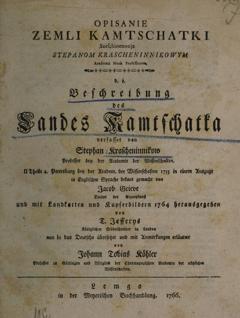 OPISANIE ZEMLI RAMTSCHATRI Sorfchinennoje STEPANOM KRASCHENINNIKO WYM Academii Naujc rrofefToron* ф ^К5в» S5 t f ф t г i _ ъм UmMt. ъѵШіНлтРгѴт' ?(tnk6 üamifcßöifa тщіФттш^т^шт^^т ■.. тштщтт^тывштіы \>crfa ffet fc*tt ©tepljan ^ѵаГфеіишпТого ^rufefTor fcep Der $eabemte Der ^ificitfcbaffen. » II ЗДеЙе 4. ^efetsburg b*9 &er Kcabem. bec ®jj<mfdjaffen 1755 In einem 3fuö|uge in (SnQlifc&er ©ргафс betaut geraoc&t von ЗасоЬ (Stirn SDoctor Dec Jfrjneyfimtf «nfc mit ^ant>furtea u»i> Äupfer&U&ern 1764 &егаи$зе$е(>гн von 1. 3<fferpi Äöntglicfjcn <Srbbefd>teibet in 2o«Don «un in ba$ £)eutfd>e u&erfe£ec wnb mit Tlnmerf ungen erlaufe« »on Зіфаип £of>ia£ Ääjjler Vrofeffer iu ©öttingen «nD SDUtglteD Dec (ЕЬигтйупЩфеп sicaDetnie Dec пй^йфт aSiffcnfcfjaften. g e m 3 о in bet 50?cpertfd)fn 85itd)(j<mWun$. 1766.