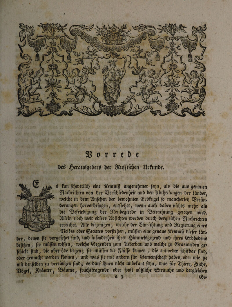 9? о г г с Ь с № J&emfyekr# ber StuffifcOen Urfunbe. g fan Гфгсегііф eine ßentnifi angenehmer fetjn, afg Ые ш genauen $Пафгіфгеп bon ber Begebenheit unb ben ^btheilungen ber ianber, теіфе in bem Tinten ber bewohnten (Erbfugel fo mancherlei; Berän« berungen herborbringen, entfielet, wenn аиф habet; nichts mehr a{6 bie Befriebfgung ber SReubegierbe in Betrachtung gezogen wirb. 'KCfctn noch weit ebfere 2l6ftö;ten merben Ьигф Ьегдіеіфеп SRachrichten erreichet. Ше biejenigen, welche ber (Einrichtung unb Эѵедіегипд eine* Bolfeg ober ©taateg borftehen, mäßen eine genaue 5ventmß biefer Un» ber, benen ße borgefefet fmb, unb infonberheit ihrer ^immelggegenb unb фгее (Erbbobeng beftfen, fie mäßen wißen, wefche ©egenben $um Tlcferbau unb welche ju ©rasweiben ge* fdjiit finb, bie aber obe liegen; fie mäßen bie glufle fennen , bie entroeber fchifbar finb, ober gemacht werben fonnen, unb wag fie mit anbern für ©emeinfehoft höben, ober wie fie mit benfelben $u bereinigen finb; eg barf ihnen nicht unbefant fepn, wag für ^lue^ 3*Тфе, Воде!, trauter, Bäume, fruchttragenbe ober fonfl пирфе ©ггаифе unb Ьегдіеіфеп