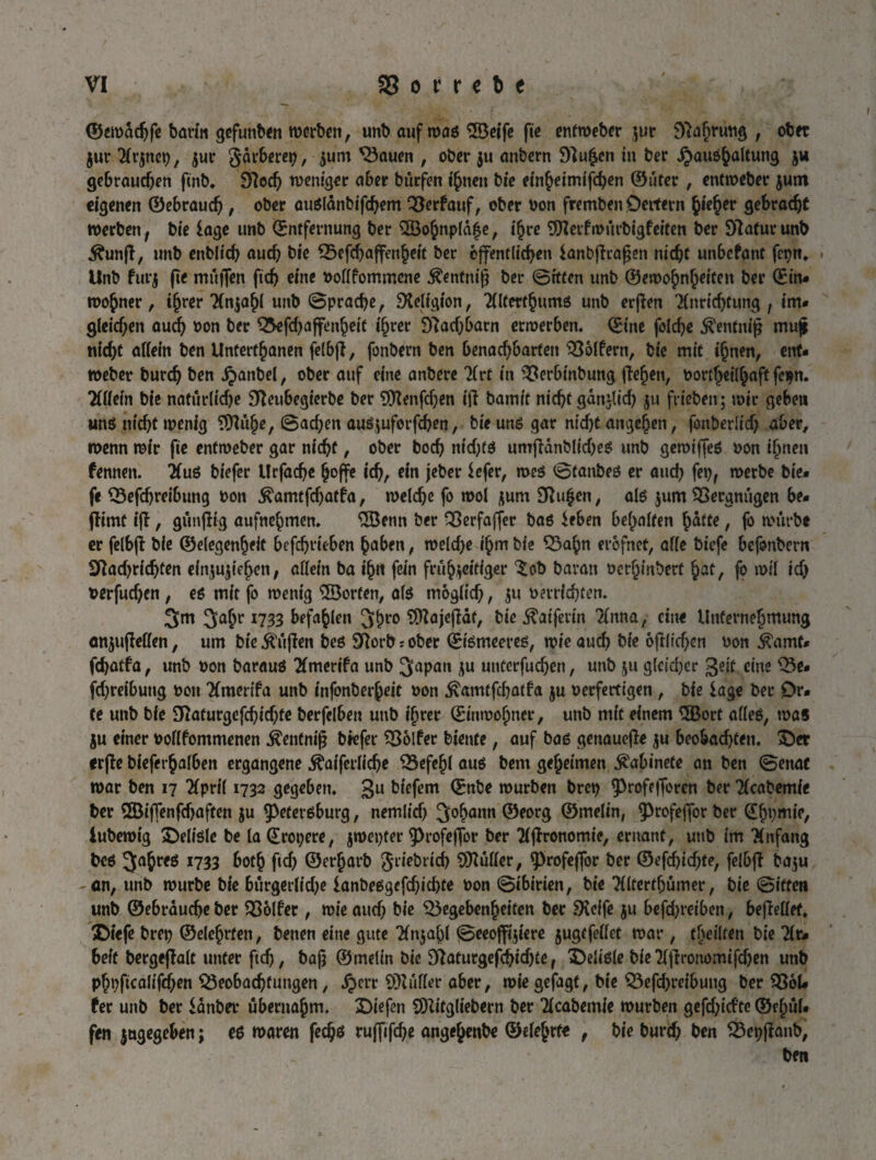 ®ett>äd)fe barin gefunben roerbett, unb auf waö ©eife fte enfmeber jur , ob« Zur Tft’znep, zur jarberep, $um <Bauen , ober ju anbern 92u£en tu ber ^QuO^aUung jw gebrauchen ftnb. 9?еф weniger aber burfen ihnen bie cm^eimtfc^en ©fiter , entweber jum eigenen ©еЬгаиф, ober аибІапЬі^фет Q3erfauf, ober bon fremben Oettern фіефег деЬгафС werben, bie läge unb Entfernung ber ©ohnpfafe, фге ©etfwurbigfeiten ber Statur unb Äunft, unb епЬІіф аиф bie £3efd)affenheit ber öffentlichen fanbjlcapen піфі unbefant fepn«. . Unb furj fte muffen ftch eine oofffommene Äentnif? ber ©tffen unb ©emohnheiten ber Ein¬ wohner, tfjrer Tfnzafjf unb ©ргафе, Dteligion, ТИіегфитб unb erflen Tfnn^tung , im» діеіфеп аиф bon ber Q5e[фаffenheit і^гег ЭІафЬагп erwerben. Eine (оіфе $enfnip muji піфс allein ben Untertanen felbfl, fonbern ben ЬепафЬагСеп Golfern, bie mit фпеп, ent- webet* Ьигф ben Jpanbel, ober auf eine anbere 2(rt in SSerbinbung flehen, bortheilhaff fepn. Tiffefn bie паейгііфе ЭІеиЬедіегЬе ber ©еп[феп ijl bamit піфсдап*1іф ju friebenr; wir geben ипб піф( wenig ©іфе, ©афеп auejufe^en, bie unö gar піфСапдеЬеп, ГопЬегІіф aber, wenn wir fie enfweber gar піфс, ober Ьоф піф(б иптрапМіфеб unb gemtffcö bon ihnen fennen. 2(иб biefer Иффе hoffe іф, ein jeber $efer, meö ©fanbeö er аиф fep, werbe bie» fe ФеГфгеіЬипд bon $amt fфatfa, теіфе fo wol zum 9Ru£en, als jum Vergnügen be- flimt ift, gunflig aufnehmen. ©enn ber QSerfaffer baö £eben behalfen hätte, fo würbe er felbfl bie ©eiegenheit befchrieben haben, теіфе ihm bie S3ahn erofnet, affe biefe befonbern ЗГСафгіфіеп einjujiehen, affein ba ihn fein frühzeitiger ^ob baran berhinberf hat, fo wif іф оеффеп, еб mit fo wenig ©orten, af6 тодііф, zu berufen. 3m 3'a&r *733 befahlen 3hr0 ©ajcflät, bie föuprin 2(nna, eine Unternehmung enzujMen, um bie jftifien beö Sftortbober Еіётеегеё, wie аиф bie брііфеп bon $amt» ^фаСІа, unb bon barauö Timerifa unb 3apan zu ипсеффеп, unb zu діеіфег geiü eine Q3e* (фгеібипд bon 2(menfa unb infonberheit bon .£ап^фа(1а zu berfertigen , bie läge ber Or¬ te unb bie ЭЫигде^фіфіе berfelben unb ihrer Einwohner, unb mit einem ©ort affeö, was ju einer boflfontmenen Äentniß biefer OSölfer biente, auf Ьаб genauere zu Ьео&афіеп. £)er erfle bieferhaf6en ergangene .föuferl^e Befehl аиб bem geheimen ^abinete an ben ©enat war ben 17 Tfprif 1732 gegeben. 3U bfefem Enbe würben brep ^Profefforen ber Tfcabemfe ber 535iffenfcf>aftcn ju fpeteröburg, петііф 3°hann ©eorg ©mefin, 9>rofefTor ber Efjpmie, iuberoig £>efi6fe be la Eropere, zmepter 9)rofeffor ber Tljtronomie, ernant, unb im “Knfang Ьеб 3°6^6 1733 both рф ©erjarb фгіеЬгіф ©uffer, <profeffor ber ©efфiфte, felbfl baju -an, unb würbe bie bürgerliche іапЬебдф)іфіе oon ©tbirien, bie ТШегфйтег, bie ©iften unb ©еЬгаифе ber OSolfec, wie аиф bie ^Begebenheiten ber Steife zu Ье(фгеіЬеп, bejleffef. ©iefe brep ©elehrfen, benen eine gute ТЦаЬІ ©eeoffiziere zugtfeffet war, (heilten bie liu beft bergejlaft unter рф, bajj ©meün bie Э2атгдерЬіф£е f феіібіе bie 2fffrouomtfchen unb рЬррсаІіТфеп ^ВеоЬафіипдеп, фегг Puffer aber, wie gefagt, bie ОЗерфгсібиид ber 336U fer unb ber idnber übernahm. Diefen ©itgltebern ber 2fcabemie würben gcfchtcfte ©ehüf- fen zugegeben; e$ waren feфб ги([і|фе angejenbe ©efehrfe , bie Ьигф ben S3epflanb, ben