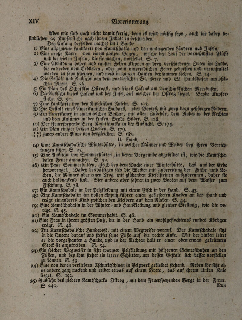 Slber mit fmb поф nicht bhmit fertig, beim ei wirb пЩ'щ fepn , лиф bie babep bu ftnblichen 25 tupferflicbe nach ihrem Inhalt ju befcfereibcn. ©en Anfang berfelben machet im 1 Sanbe О ©ne allgemeine Eanbfarte pon Äamtfchatta ncb ben umliegenben Eanbern u«b %п(еіи: 2) ©ne orofe 5varte von einem gatten Sogen, юеіфе ben Eauf ber pomehmflen $lufle unb bie rieten %nfcln, bie fie machen, porfieUet ©. 7, 3) ©ne Slbbilbung hoher unb rauher Reifen Klippen an brep регГфіеЬепеп Drfen im Eanbe, bie entweber pom Srbbeben , ober pom miferirbifchen $cuer geborflen unb perunflaltct Worten jn fepn (epeinen, unb noch in ganjen Raufen bepfammen flehe«. в. 14. 4) ©ie ©eflait unb iKu^fi^t pou bem portreflichen ©t. tyetee unb 6t. c^au\iba\en am ößfe eben Seere. ©. 36. 5) Sin Фійп bei Ddboftftoi Dflrogf, unb feinet £afen£ am $enfchtn$tifchen Seerbufen. 6) ©ie2lnSftcbtbiefe$ £afenS unb her ffnfel, auf welcher ber Ojlrog lieget Sepbe Tupfer? fliehe. ©. 90. 7) Sine Eanbfarte pon ben teilten 3nfel«. ©« юз. S) ©ie ©ejlalt eines ^merifanifcbenSaibar#, ober Soete$, mH $wep baju gehörigen Zubern. 9) ©n 2lmerifaner in einem folchen Saibar, mit aller Ви&Ф^/ bem 9iuberiu ber Rechtes uub bem Mlumet in ber Einten. $ephe Silber. 0.12$. ко) ©er Seuerfpepenbe Serg ^amtfehatfa in ber 2lu$jubt 0.174. ii) ©n $lgn einiger heifen Quellen. 0. 179. ^ f) В»Ф «nbere ipiane pon brrgletchen. 0. 1S2. II. Sanb. 14) fine Äamtfcbabalifche Sinterbutte, in welcher Scanner unb Seiber bep tym Serricb- tungen ftpen. 0. 25. 15) ©ne Slu^ftd^t ron 0ommerhütfeu ,in bereu Sorgrunbe abgebilbet iff, wie bie ^тЩа- balen §euer anmachen. 0. 32. 16) Sin $aar ©ommerhüften, gleich bep bem ©афе einer Sinterbütte, ba$ aui ber Srbe herporraget. ©abep ЬеГфа^еп fleh bie Seiber mit Bubereitung ber ^ifibc unb £o* eben, bie Scanner aber einen Srog mit glubenbcn £iefelfleinen auSjubrennen , baher fie auch hülbnaefenb finb. 23ier anbere aber fahren in $wep Sooten auf bem Saffer jum gifchfang. 0. 38. £7) Sin Äanttfchabale in ber *peläfleibung mit einem §Н*ф in ber £anb. 0. 43. ig) Sine £amtfchabalin im pollen 3lnpu£ führet einen geflcibeten £naben an ber #anb unb tragt eiumtbereS £inb jwifeben ben Kleibern auf bem SRucfrn- 0. 44. 19) Sine ßamtfcbabalm in ber Sinter* unb £nu$fleibung unb gleicher ©tettung, wie bie va rige. ©. 45. 30) Sin £amtfchabale im ©ommerhabit ©. 46. 31) Sinec $rauin ihrem groflm $ub, bie in ber £>anb ein »wobl&cfhHbfeueS runbeS Äorbgen tragt. 0. 46. 32) ©ie Äamtfchabaiifche fnmbepofl, mit einem Segweifer porauf. ©er £апиГфаЬаІс fi^t in bie Queere barauf unb fleifet feine fiuffe auf Ьі.е гефіе Äufe. Sit ber Einten leitet er bie porgefpanten 4 ^unbe, unb in ber ЗІефіея patt er einen oben etwaS getrümte» ©toef fie anjufreiben. ©. 54. 23) Sin Гоіфег Segmeifer in fehr warmer ^efjtleibung mit hölzernen ©фпееГФиЬеп an ben ^ü§en, unb bepihm flehet ein leerer ©фіі^еп, um beffen (Seflalt fich beffer »orfleUen ju tonnen 0. 59. 24) Sine pon benen perltebten Jfi^utftfchinen in ^eljwert getleibet flehenb. «Reben ihr fl|t eb ne anbere gan| naefenb unb reibet etwaS auf einem Srete # baS auf фгет linten £nie lieget 0. 152. 35) $lusftöt bc^ uiebern £amtfchatfa Oflrog , mit bem Stuerfpepenben Serge in ber $iT«e. © 240. • Stun