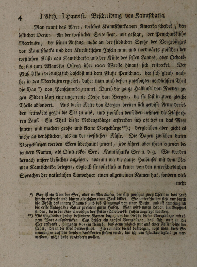 I mt). I £a«ptjl 58ef4tcitung ш JtemtWatfa, 5D?an nennt ta$ fDfeer, n?elcfteö ^amtfehatfaton Slmerifa fc&exbet /ten bftlidScn Ocean. Sin beг юе(Ніфеп 0eite liest, шіе gefagt, ter g>en}d)tn$fifche SDleerbufen, ter feinen Slnfang пф an ter (üblichen 0pi|e be$ SSorgeturgeS ton ^anufdjatfa unt ten ^uriliffifchen 3nfefn nimt mb norbmartS jmifdjen ter wejflichen Stifle ton $amtfd)atfa unt ter $u|fe te$ feffen £anbe$, oter Od)ot& foi bi$ $um SlflanSfot Dflrog über юоо S&erffe hinauf jid) erflrecfet £>er glug SIHan bereinigt ftd> tafelbfl mit tem glufie ^enfdnna, ter ftcf> gleich nadj-' her in ten Sfteerbufen ercjiegef, bafjer man аиф befien $ugefpi§ten norblidjffen tie £3ai) *) ton $penfd;ingfa,nennet, £)urdj tie ganje £altinfel ton Horten ge* gen 0iiten lauft eine ungeteilte 0teitje ton bergen, tie fie fa|t in $wen gleiche £(jeile abfonberf. tiefer ^ette ton bergen breiten fief) gewijfe Slime terfel- ben feitmartö gegen ьіе 0ee ju au$, unt jroifeben benfelben nehmen tie glufte ify ren £attf. <£in itheil tiefer 9?e5enge6urge er(fre<f en fid) oft tief in bag SÜfeer hinein unt machen grofie unt Heine $8orgeturge**); begleichen aber giebt eg mehr an berbfilidjen, alg an ter wejflichen $uj?e, £>ic fSapen $n>ifcben tiefen SPorgeburgen werten 0een überhaupt genent, jete führet aber ihren eigenen be* fontern tarnen, Ш Dhitmßfoi 0ee, Äamtfchatfa 0ee u. b. g. Шѵ werten hernach unfere Urfacben antigen, warum wir tie ganje ftalbinfel mit tem 9?a= men $amtfdjatfa belegen, obgleich fie wurflicb in feiner ton ten unterfcbietlicben 0pracbenter natürlichen Einwohner einen allgemeinen tarnen bat, fontern tiel* mehr f) %ay iff ein 2lrm bet Btt, ober einfföcerbafen, ber ficb jtmfcben $meb Ufern in bai £gnb funetn erflreclt unb hinten gleiebfam einen Bad bittet Bit mtterfebeibet (іф nur Ьигф tie ©räffe bei innern 9?äume$ «nb Ы& ©ingangg mm einer 2*ифі, unb iff gemeiniglich bie erfle 2lnfage,ber tour ju einem guten fjafen/ Sftan wirb unten baron ein 25cpfpiel ftnben, ba in ber San &watfcha ber$etro;$amlow$fi #afen angelegt werben. **) Sie @ngtaube*. habest befonbere Slamen ba$u, um bie ©rpfje biefer Sorgebürge mit ей nem fBort augjubrucfen. <£ap helfet du gr.ofM Sorgebürge, bai fich weit in bie Bet erffreeft , hingegen Nos ein tleineg, bai gemeiniglich nur au£ einer gelfenfpiße be* flehet, bie in bie @ee hen?orffid)t. %ф erinnere btefe^ be&oegen, weil man tiefe Se* nennongen auf ben bei;ben £anbfarten tfnben wirb, bie іф «m ©eitlauftigfeit ju ver* meiben, піфг hnhe reranbern woßen.