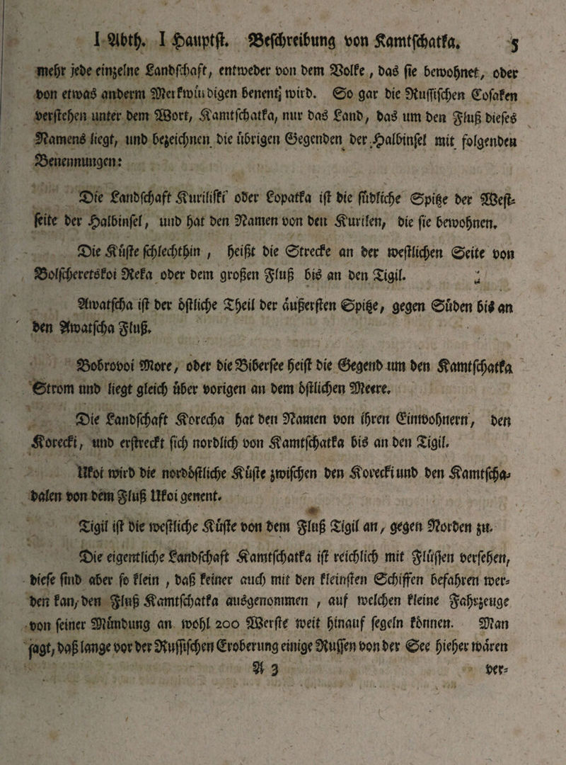 mehr jebe einzelne £anb|cf)aft, entmeber bon bent Bolfe, baS fie bcroobnet, ober bon etmaS a liber m SÜterfmiubigen benentj mitb. @o gar bie SftujTifdjen Cofafen berßeben unter bem $öort, ^amtfc&atfa, nur baS gcinb, baS urn ben gluß biefeg fftamenS liegt, tint) Ье$еіфпен bie übrigen ѲедепЬеп ber£albinfel mit for^enOea Benennungen: £>ie £anbfcf;aft ^urififPi’ ober £opatfa iß bie (Ttbföfje 0pt$e ber 5Befb feite ber £aI6infef, unb but ben tarnen bon bm Kurilen, bie fie bemobncn* JDte $uße fd)kd)tfyin , beißt bie ©trecfe an ber meßlicjjen ©eite bon Bolfcberetofoi 0tefa ober bem großen gfuß bis an ben £igif. ; ^matfcßa iß ber bßlüße ber außerßen ©pige, gegen ©üben bilan ben Stoatfcßa gluß* / * ВоЬгоьоі Шт, ober bie Biberfee beiß bie ©egenb um ben 5?ат(Гфа#а ©trom tmb liegt діеіф über hörigen an bem bßl^en ?Шееге, £)te fan^aft ®otcd)a bat ben tarnen bon ißrett Grinrnoßnern, ben Äorecfi, unb erßrecft Оф погЫіф ьоп ^amtßbatfa bis an ben Xigil, tlfoi mirb bte norboftlicf>e Äüße jmifcbeo ben Äoeecfinnb ben iStorntfcba* baten bon bem gfuß Шоі geitent* £tgif iß bie meßliebe $uße bon bem gluß £igil an, gegen korben $и- 2)ie eigentliche &тЬГфа$ Äanttfchatfa iß геіфііф mit flößen berfeßen, bicfe fmb «5er fe fletn , baß feiner audj mit ben ffeinßen ©c&iflfen befahren mer* ben fan, ben gluß ^amtfeßatfa ausgenommen , auf теіфеп Fleine g«br$euge bon feiner üftunbung an mofjl 200 £ßerße meit hinauf fegeln fbnnen. Sftan fagt, baß lange bor ber Stuffifeben Eroberung einige fKußen bon ber ©ее Щп mären Ш 3 ber*