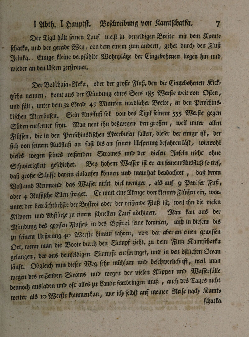 Sec Sgif galt feinen £auf meig in Detfelbigen iöceite mit Dem Samt? fcfjatfa, unb bet gerabe 3Seg, sonbem einem jum anbern, geget bueeg ben §!ug 3dufa.. ©nige.flettie oetpföglte 2ßognpi% bet ©лдеЬфпе» liegen gin unb «siebet an ben Ufern jeeff eeuet. _ • , Ser ajoljcgefa=fKefa, ober ber groge fing, ben bie ©ngebogrneu Sief* ща „ennjn, tomtau« becSWunbtmg eine« ®eeö ig5 SSergetseitoou Offen, unbfält, unter bem 52 ©rab 45 SKtiraten nocblicger SSreite, m ben f enfegin& fifegen 5Ü?eer6trfenv ©ein 9(tt«gug fof son beö Sigif feinem 555 SßJerge gegen ©üben entfernet fegn. 2J?on nent tgu begrcegen ben groge«, meif unter affen §luffen, bie in ben <penfcgin«fifcgen 93feer6ufen fatten, biefer ber einige iff, ber fieg »on feinem Sluogug an faff bt« an feinen töfprungbefagrenlSff, tweroogf biefe« roegen feine« reifenben ©trome« tmb ber Stelen 3nfefu тфг ogne ©egmierigfeit gefegieget. »eg gogem $Sager iff er an feinemaftögnffo tief, baß groge ©cg# barein entlaufen fbnnen unb matt gaf beoboegret big beom «8ott unb 9feumonb Ш $ВДег nitgt trief weniger , в» auf 9 fta* fer Suff, ober 4 Sffufftfege ©tat geiget, ©r rarat eineSJ&nge son ftanereglüflen ein, root* unterber betrdcgtlieggeberSggrot ober ber ceigeube ging lg, tseil ign bie »tetat Stippen tmb 9l6gttvje &u einem fegnetten fattf n&tgigetr, ®an fan au« ber sgftnbtmg be« gtoffen Singe« in be« SBggrot feste fommen, aß in btefem bi« m feinem Ur|prtutg4o «Serge ginouf fügten r son bar aber an einen gaUffn Srt menn man bie fBoote bt.rcg ben ©nmpf Siegt, p bet» fing Samtggatfa aelan ien, ber au« bemfelbigen ©umpfe entginget, tmb- in ben &(Шс|еп Ocean m obgtaeg nun biefer «Seg jegr mögfom uttb beggserMt «ff, meil man mege« be«ce,genbeu ©crom« unb «segen ber sfelen Slippm «mb ®bfferfdtfe bennoeg au«fabeu tmb oft atte«su Smoefbrtbrttgm muß, aueg be« 3^'«# weiter al« ю ISSecge'totmnetvfan ». mie icg felbg auf «rnimr Steife naeg