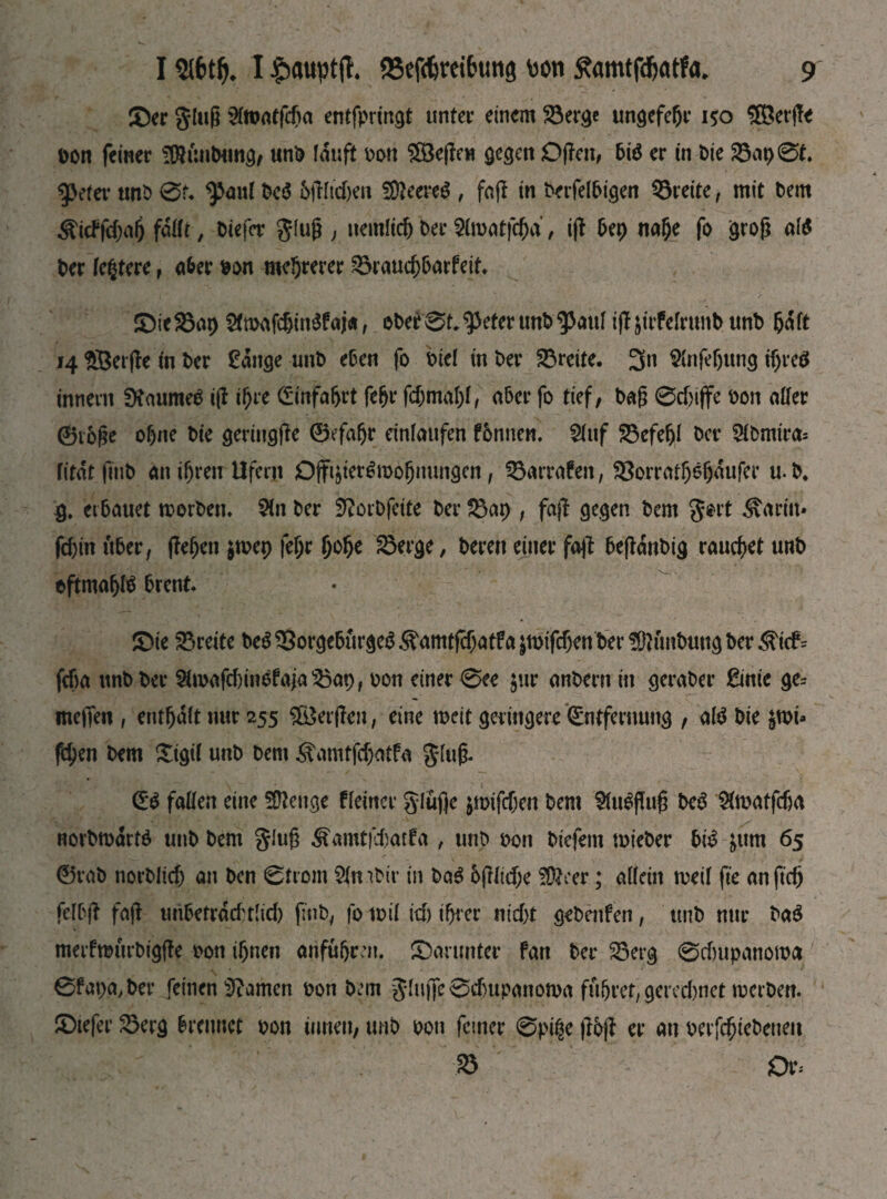 (Der glug 3ftoatfcga entfpringt unter einem Söerge ungefegr 150 58erffe Don feiner StötmOung, unO lauft Don £8е|Іен gegen Offen, bt$ er in Oie 23ap0t. ^>eter uno 0u ^aul Ocä Offltcfieii ЭДееге^ , faff in Oerfelbigen Breite, mit Dem ^icffdjag fällt, Otefcr glug > uemltcg Oer Slroatfcgd / iff bep nage fo grog ate Oer festere, a&er oon mehrerer SSraucgbarfeit. (ОіеЯЗар $mafcgm$faj«, oOer0t.^eterunO$3aul iff jirfelrtmb unO 5^ft 14 SBerffe in Oer £ange unO eben fo Did in Oer Breite. 3« SCnfegung igrcö innern SHaume$ iff igre Einfagrt fegr fcgmagl, aber fo tief, Oag 0djiffe Don aller 0i6ge ohne Oie geringffe ©efagr einlaufen fbnnen. 2litf £3efegl Oer 9tomto litdt ftub an i^ren Ufern Offi&ter6mogmmgen, Strafen, Söorratgögdufer u. O* $. erbauet rcorOen. 5in Oer SftorOfcite Oer $3ap , faff gegen Oem gort $artit* fcfjin über, jfegen $mep fegr goge IBerge, Oeren einer fajf beffdnOig rauchet unO eftmagte brent. (Die Breite OeS 33orgeburge$ ^amtfegatf a jmifcf;en Oer fötfmbung Oer ^t<f= feba unOOer &iDafrf)tntfaja35ap, Don einer 0ee $ur anOern in geraOer ßinie ge= meffen , entgalt nur 255 $£erjfen, eine rneit geringere Entfernung , ate Oie $roi» fegen Oem (Sigtl unO Oem Äamtfäjotf« Slug. E$ fallen eine Stenge fleincr glufic jnrtfcgen Oem $lu$ffug Oe3 Slmatfäja norOmdrtö unO Oem glug &amt|‘i)atfa , uno Don Oiefent mteOer bte &um 65 0raO norOlicf) an Oen 0trom ?ln гОіг in Oa3 6jflid;e ?Üfrer; allein rneil fte an ftdj felbjf fajf unbefrdd'tlid) ftub, fo mil id) ifjrer nicht geOenfen, imO nur Oa$ merfmurOigffe oon ignen anfugm. (Darunter fan Oer SBerg 0duipanowa 0fapa,Oer feinen tarnen Don Oem glujfe odntpanoma fftgret, gerechnet mcrOett. (Dtefer S3erg brennet Don innen, unO Don feiner 0piße jfbjt er au DerfcgieOeueu S3 Ob