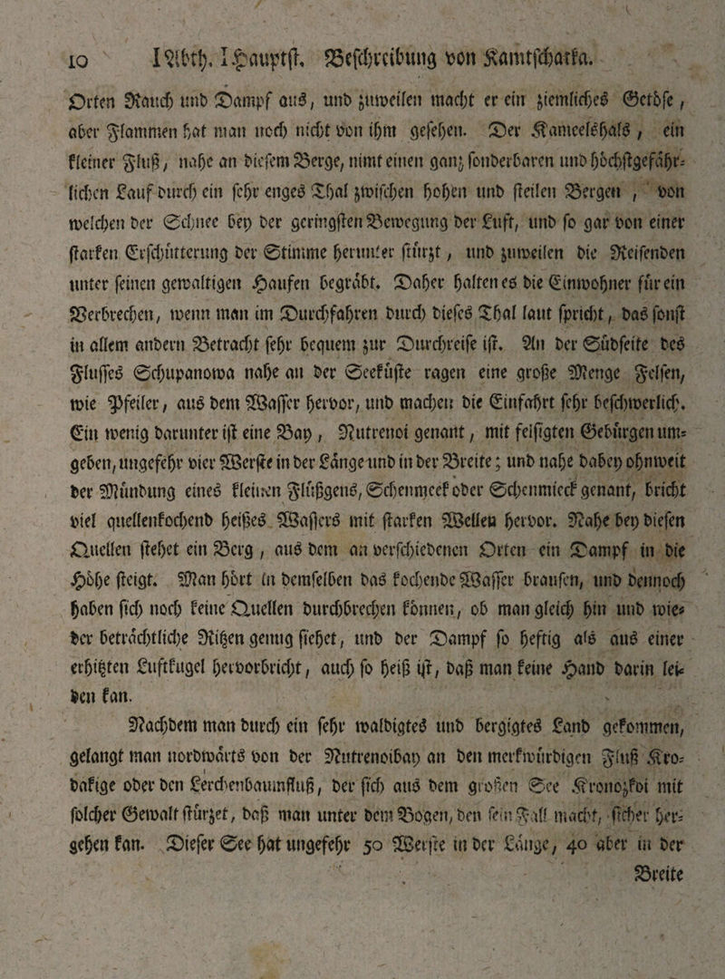 іо ІЧЩ, I£aupt|h 2Sefd;vcilnui3 ш Samtfd&aifa. Orten SKauch mit) ©ampf опЗ, unD jumdfen mad;t er ein $temltdje$ @etbfe, ober glommen bat man ncd) nicht hon ifjm gefefjeu. ©er <stameelef>al3 , ein Heiner ging/ nahe an Diefem©erge, nimt einen ganjfonberbaren unbhbchfeefähr* liehen Sauf Durch ein fehr engeg £bal jwifc&en hohen unD peilen bergen , hon welchen Der 0djnee bet; Der gcrmgjlen ©ewegtmg Der Suff, unD fo gar hon einer (farfen Cäfdnitterimg Der 0timme herüber fturjt, unD &umeilcn Die 9teifenDen unter feinen gewaltigen Raufen begrabt* ©aber halten eh Die Einwohner für ein ©erbrechen; wenn man im ©urdjfaljren Durd; Diefch £hal laut fprid)t, Dahfottjl in allem anDern betracht fehr bequem §ur ©urcf;reife ijr. 2ln Der 0nbfette Deh gluffeg 0d;upanowa nahe au Der 0eefujle ragen eine große Stenge gel fen, wie Pfeiler, auh Dem SBaficr fjerhor, unD mad;en Die Hinfahrt fehr befd)werlid\ (Ein wenig Darunter i\} eine ©ap , iRutrenot genant, mit feifigten 0eburgen um= geben, Ungefehr hier ШЗсгре in Der Sange unb in Der Breite; unD nahe Dabei; ohn weit Der SÜlunDung eineg fleinen glußgeug,6d)enmeef ober ©dxtmuccf genant, bricht hiel quellenfod)enD heißet SßSafterg mit pavfen ^Bellen herhor. SRafje bei; Diefen Quellen ftehet ein ©erg , aug Dem an herfd;ieDencn Orten ein ©ampf in Die J£>6f;e (leigt. SÜlan fjbrt ln Demfelben Dag fod)etiDe Gaffer braufen, unD Dennod; haben fid; noch feine Quellen Durd)bred;en f ernten, ob man gleid; hi» »uh wie* Der betrad)tlid)e 0vi§en genug ftehet, tmb Der ©ampf fo heftig aig aug einer erhi|ten Suftfugel heihorbrid;t, aud; fo heiß ip, Daß man feine jpanD Darin lei* Den fan. SRadjbem man Durd) ein fehr malDtgteS unD bergigteg Sanb gefommen, gelangt man notbwortg hon Der ERutrenoibat; an Den merfwtirbtgen glu§:3feo* Dafige ober Den Ser&enbamnfluß, Der ftd) au6 Dem großen 0ee .^rono^foi mit fofeber 0ewalt flutet, Daß man unter bcm©ogeri/ben fein gall mad>f, fleher f>er- gehen fan. ©iefer 0ee hat ungefehr 50 3Berjre in Der Sauge, 40 aber in Der ©reite
