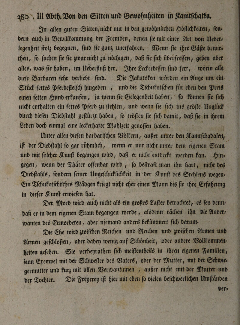 2ßo\ 111$töty.23ott ben ©i'tten unb ©ewofjnfjeiten in Jtamtfdjatfa. 3» aßen guten 0itten,md>t nur in beit дето&пііфеи Jg>6fltd;feiten, fon* bew aud) in Semtflfommung bee gremben, benen fie mit einer ?Irt oon lieber* legenfjeit ffoty бедедпеп, finb fie gan$ unerfahren. £Öenn fte ihre ©dfle bernir* then, fo fuchen fie fie $mar nicht $u пбфідеп, bah fte ftd; fibeifreffen, gehen aber ьШ, ma$ fie haben, im Uebetfluh her. 3hre fcifcrfrffen (tub fett, morin aße biefe Barbaren fehr berliebt finb. ©ie 3afut$fen mürben ein Stuge um ein 0töcf fettet sPferbefIeifd) hingeben , unb bie ©chufotfcben für eben ben фгеів einen fetten #unb erfaufen, ja wenn fie ©efegenhett haben, fo fbntten fte ftdj nicht enthalten ein fettet ^ferb $u (fehlen, unb wenn fie fid) in$ grojle Unglucf burd) biefen ©iebjfohi geflößt haben, fo trbfren fie fid) bamit, bah fte in ihrem £eben hoch einmal eine lecferhafte SDtohfteit genoffen haben. Unter aßen biefen bm barifdjen SSblfern, auher unter ben ^amtfehabafett, iff ber ©iebfbfjl fo gar ruhmlid), menn er nur nicht unter bem eigenen 0tam unb mit fokber $unj! begangen toirb, bah er nid)t entbeeft merben fan. фіт gegen, menu ber Abater offenbar mirb , fo betraft man ihn hart, md)t № ©iebflabB, fonbern feiner Ungefd)icffitffeit in ber ^Ttmff be$ 0fefjien$ megen* ©in $fd)ufotfd)tf$e$ üftdbgen frtegt nid;t eher einen üftann bB fte ihre ©rfafjrtmg in btefer jtunff emtefen hat. ©er üftorb mirb аиф md)t aB ein grohe3 £aßer betrachtet, eb fet> beim/ bah er in bem eigenen 0tam begangen roerbe, aBbenn rdd)en ihn bie firner* manten beb ©rmorbeten, aber niemanb anberb befttmmert рФ bäumt« ©te ©he totrb &roifd)en 9ѵеіфеп unb üteidjen unb fcmtfräen Firmen unb Firmen gefüloflen, aber babep mentg auf 0dbnf)ett, ober anbere SSoßfommem heiten gefehen. 0te berhenrathen ftdj meißentbeiB in ihren eigenen gamüten, bum ©rempel mit ber 0d)meßer beb Saterb, ober ber SDhttter, mit ber 0d)tt>te= germutter unb fur$ mit aßen SSermantinnett , auher nicht mit ber Butter unb ber £od;ter. ©ie greperep tjl hier mit eben fo otelen ЬеГфтеѵІіфеп Umfldnben