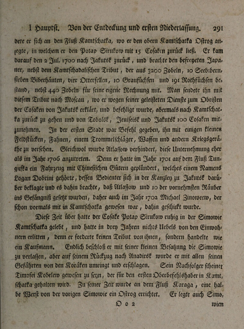 bete er ftcf) an ben gluß .f'amtfcfjatfa, mo er ben обеги ^amtfcbatfa Oßrog an* [egte, in теіфет er ben ^>otap ©trufom mit 15 Cofafcn jnrftcf ließ, Q:r fam barauf ben 2 3ul. 1700 паф ^utof $ttrn<f, unb brachte ben befrcpefeit Заря* пег, neb(l bem ^amtfef;aba(ifd)en Tribut, ber au$ 3200 Säbeln, 10 ©eebiberm fTeben Biberbauten/ bier Ötterfelfcn, 10 ©raufuegfen mib 191 Ütotbfucbfen be? ßanb, neb(?44o gobeln für feine eigene Rechnung mit* !Шап fenbete фп mit biefem Tribut паф SÖtofcau , то er megen feiner geleiteten Stenffe $um Obrijlen ber Cofafen bon 3afut£f erfldrt, tmb befehligt mürbe, abermals паф Äamtfc&at* fa juruef ju geben unb bott Sobofäf, 3entfet^f unb 3afntSf 100 Cofafen mit- junebnten. 3lt ber erßen ©tabt mar Befehl gegeben, i^n mit einigen fleinen gelbßücfen, gabnen, einem £röÄimelfcfjldger, SÖaffen unb anbern ^n'eg^gerd* фе $ti berfeßen, 0/еіфтоІ mürbe ^rfaffbm berßinbert, biefe Uitternebmung eher alg im 3aßr 1706 anjutreten. Senn er batte im 3aßr 1701 auf bem 3*luß Xum guffa ein gabrjeug mit (Eßmeftfdje« 0utern geplunbert, теІфеЗ einem 9£amen$ £ogan Sobrini gehörte, bejfen Bebienter jicß in ber $an$lep $u 3afut$f barm ber befragte tmb e$ babin Ьгафее, baß 2ftfofloft> unb 10 ber borneßmßen ütduber ins ©efdngniß gefegt mürben, baßer апф tm 3aßr *702 ЗЙіфаеІ ginomeem, ber Гфоп ьогпмВ mit tit ®amtfdbatfa gemefen mar, babin gefdjicft mürbe, Siefe gdt über gatte ber £ofafe ^otap ©trufom rußig tti ber ©imomie 5famtfфatfa gelebt, unb ©atte in brep 3aßren піфі$ Üebefö bon ben 0'nmoß= nern erlitten , benn er forberte feinen Tribut bon ihnen, fonbern banbeite mie ein Kaufmann. (Enbficg 5efcf)lo^ er mit feiner fleinen Befagung bie ©imomie $it berlafien, aber auf feinem fttucf$ug паф 2(nabir$f mürbe er mit allen feinen ©efdßrten bon ben ^ordfen umringt unb erlagen, ©ein S^adjfof^er fd>ettiet Timofei Ä'obelem gemefen $u fet;n, ber für ben erßeu Oberbefeßf^ßabertn ^amts fegatfa gehalten mivb. gtt feiner geit mürbe an bem gluß Baraga , eine ßaf- be £öerß bon ber hörigen ©imomie ein Oßrog errießtet* (£r legte аиф 6tmo5 О 0 2 mien