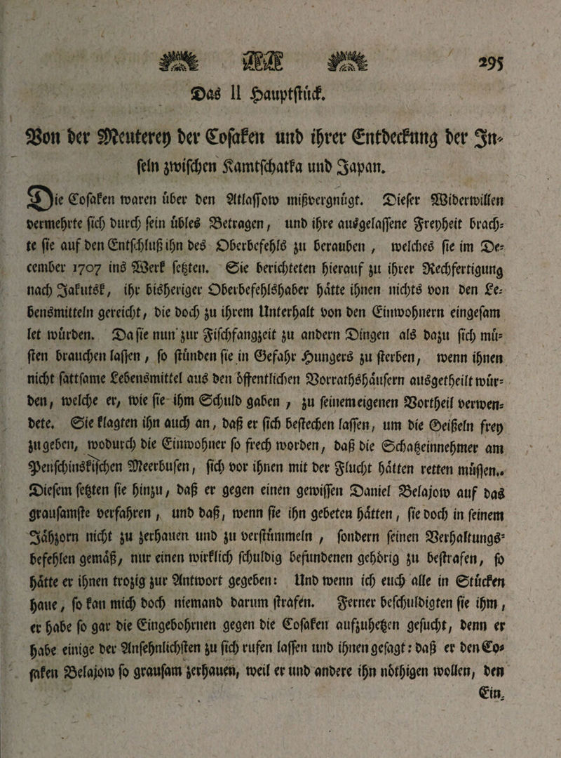 *95 11 $auptjKt& 58on kv Meuterei) kv Cofafen mb tfjvev ©itküftme kr 3«* fein jttrifckn 5?amtfdhatfa unb Зврм. ©ofafen waren über Den €(tlnflfon> mißvergnügt. Diefer fffitberwillen vermehrte ftd> Durch fein tibleS betragen, unb iljre autfgelaßene grepfjeit brach* te fic auf Pen ©ntf»jjfttß ІГ)п DeS Oberbefehl &u berauben , welches fte Im De¬ cember 1707 inS $B3erf fe|ten. 0ie berichteten hierauf $u Ihrer SKecbfertigung nach SafutSf, ЦН’ bisheriger Oberbefehlshaber gatte Ihnen nichts von Den Le-- benSmitteln gereicht/ Die Doch $u Ihrem Unterhalt Don Den (Einwohnern eingefam let würben. Da fte nun' jur gifchfang&eit $u anDern Dingen als ba$u fleh mü= (len brauchen la(]en, fo fitinben fte in ©efagr J^ungerS ju ßerben, wenn Ihnen nicht fattfame Lebensrnittel auS Den 6ftentri<f)en SSorrathShaufern aitSgethelltwür= Den, welche er; wie fte ihm ©cjjulb gaben , $u feinem eigenen Sßortheif verwem bete« 0ie Wagten ihn auch an, Daß er ßch bezechen laßen, um Die ©eißeln fret) jugeben, woDurch Die ©Inwohner fo frech worben, Daß Die 0cha|einnehmer am ^enfchlnSftfchen SÜleerbufen, (ich Dor ihnen mit Der gfuegt hatten retten muflen.. Diefem fegten fte fjin&u, Daß er gegen einen gewißen Daniel SSelajow auf DaS graufamße verfahren , unD Daß, wenn ße ihn gebeten hatten, fte Doch in feinem 3ah&orn nicht ^u ^erhalten unD $u oerßttmmeln , fonDern feinen 33erhaffungSs befehlen gemäß, nur einen wirflich fchulDig beftmbenen gegbrig ju beßrafen, fo hatte er ihnen tro&ig &ur Antwort gegeben: UnD wenn ich еиф alle in 0tucfm haue, fo fan mich Doch ntemanD Darum ßrafett. ferner befchulDigten fte ihm, er habe fo gar Die ©ingebofjrnen gegen Die Cofafen auftuljegcn gefucht, Denn er habe einige Der Slnfetjnlicbften $u fug rufen laßen unD i^tien gefaxt; Daß er Den Co# fafen 23elajow fo graufam verhaue»/ weil er unD anbere ihn nhthigen wollen, Den Cin.