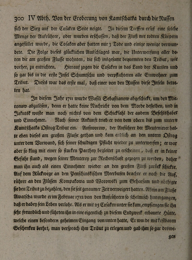 Зоо IV SIM). 23on ber grobmtng \>on Kamtfdjatfa burd&bie Stoffen f?d) ber 0teg auf t>cr Cofafen 0eite netzte. 3u biefcm Treffen erfof cine foldje Üttenge ber Aufrührer, ober mürben erfefjoffen, bag ber ^lug mit tobten Äbrpern angefullet mürbe, bte (Eofafen aber Ratten пигз Xobe unb einteje meniqe oermutt* t>cte. SMegoIcje btefeö glucf(leben Slugfchlageg mar, bte Unterwerfung aller be= ren bte am großen Jlufie mofjnten, Die (tef) inggefamt bequemten ben Xrtbut, wie border, ju entrichten, hierauf jogen bte Cofafett tn bag £anb ber Kurilen unb fo gar big in bte erge 3nfel 0cbumtfchu unb berpgtcbteren alle <£tnmobner jum £ribut. £>iefeg mar bag erge mal, bag einer bon ben Ütujfen btefe 3nfeln betre¬ ten W- 3n biefem 3Ф 1711 mürbe £8aftfi 0ebagianom abgefebieft, umbenSftie-' ronom ab$ul6fen, benn er hatte feine Nachricht bon bem ЭДогЬе befielbett, unb in Safutgf mttge man noch nieftte bon bem 0d)i(ffafjl ber anbern Söefe^f6^a6er unb Einnehmer* fftacb feiner 2(nfunft trieb er bon bem Obern big $um untern Äamtfcbatfa Ogrog Xribut ein* Slnftmorom, ber Anführer ber fO^eutenierer bat¬ te eben biefeg am großen §luficgetban unb fam епЬПф an ben untern jOgtog unter bem 2£ormanb, ftcb feiner fcbulbigen ^füd)t mieber $u untermerfen; er mar aber fo ffug mit einer fo garfen фагфеі) begleitet ju erfchetneu, bag er in feiner 0efabe ganb, megen feiner Meuteret; &ur 0vecbenfd)aft gezogen ju merben> bager' man ibn auch alg einen (ginnebmer mieber an ben grogen glug $urucf fdjicfte. Slttf bem fXucfmege an ben s$enfd)iitgfifd)en !9?eerbufen brachte er noch bte 5luf; rubrer an ben flögen Äompafoma unb ^Boromeft &ttm ©eborfam unb notbigte ftc ben Tribut &u befahlen# ben fte feit geraumer Seit oermeigert batten. Шеіп am $fuj]e Slmatfcha mürbe ertm$ebruari7i2t>on ben5lufiitbrernfo fchelmifcb bmfergangen, bag er habet) fein £eben oerlobr* Ш er mit 25 (Eofafen unter fte fam,empgeitgen ge ibn febr freunblicbunbfübrtenibnineineeigentlich $u biefem (Entymecf erbauete Jpütfe, welche einen befonberu geheimen Eingang oon unten hatte. (Srmutbe mit fogbaren ©efchenfen beebtt, man berfprad; ihm Xri5ut $u erlegen unb gab ihm fogar beerne* ge»