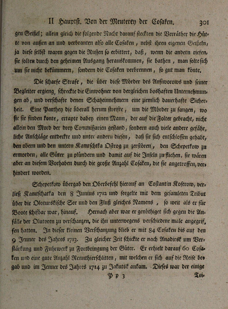 gen ©eißel; allein gleich Die folgenbc iftadjt Darauf fteif ren Die SBerrdthep Dt? te Don äugen an ttnb oerbranten alfo alle ®ofaf?n , nebft igren eigenen ©etßeln, ja btefe felbjl waren gegen Die SKuflen fo erbittert, Daß, wenn Die anbetn riefen, fte folteu bureb Den geheimen SluSgang heranefommen, (te batljen , man feite(іф um fte nicht befummern, fonDern Die (Eofafen Derbrennen, fo gut man fbnte. £)ie fcharfe ©träfe, Die über Dicfe fUtörber beg &nftmorow$ unD feiner Begleiter ergteng, fdßrecf te Die Einwohner bon Dergleichen boshaften Unternehmung gen ab, unD Derfchafte Denen 0d)a|einneljmern eine ziemlich Dauerhafte 0tcfjer5 heit. (Eine фагфер Die überall herum (freifte, um Die ftöbrber ju fangen, wo fte fte fmben fönte, ertapte Dabep einen ÜÄann, Der auf Die goiter gebracht, nicht allein Den SÜtorb Der brep ©ommiftarien gejfdnb, fonDern auch Diele anDere gefdfjr* Ііфе 2lnfd;ldge entbeefte uitb unter anberu Diefett, Daß fte ftd> entfehfoßen gehabt, Den obern unD Den untern ^amtfdjtfa Offrog $tt jerftbren, Den 0d)epetfow $u ermorben, alle ©uter $u plunbern unD Damit auf Die 3nfeln Щ fliehen # fte waren aber an Diefem Vorhaben Durd; Die große Ш\цаІ)1 ©ofafeu, Die fte angetrojfen, Der* hinbert worben* ©chepetfow ubergab Den Oberbefehl hinauf an ©oßantin ^oferow, Der* ließ ^amtfehatfa Den 8 3untu$ 1712 unb feegelte mit Dem gefamleten Tribut über Die DloturSfifche 0ee unb Den gluß gleichet Samens , fo weit аЫ er für 23oote (chifbar war, hinauf. £ernadj aber war er genbtßiget (ich gegen Die $Uu falle Der Oluforen $u oerfdjanjen, Die ihn unterwegenb Detfd)ieDene male angegrif, fen hatten. 3n Diefer fleinen ^Serfchanjung blieb er mit 84 (Eofafeu bi£ auf Den 9 3?nner № 3ah^ö 1713. gn gleicher 3dt fcf>ic^te er nad) SlnabtrSf ttm S8er- ftdifung unD guhrwerf jtt gortbtingung Der ©uter. (Er erhielt Darauf 60 (Eofa* fen unD eine gute Slnjahl 9tennthierfdjlitten, mit weldxn er ftd) auf Die Üieife bet gab unb im 3*nner Ш ЗФ?$ 1714 ju 3afutef anfarn« £>iefel war Der einige ф p 3