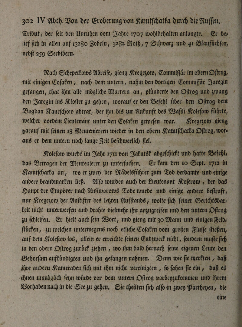 Tribut, Der feit Den Unrufjm Dom З^Г)ге 1707 mof)lbeljalten anlangte. (Er &c* lief ftcf) in allen auf 13280 Sobeln, 3282 diotl), 7 @фт«г$ unb 41 gMaufttcjjfen, nebjl 259 0ee&t5ern. : 5?adj 0djepetfom£ Greife, gteng ^rege^om, (Eommifidr im obern OjTrog, mit einigen (Eofafen / nacf) Dem untern, nafjm Den Dortigen (Eommiffdr 3m’egtn gefangen, tfjat iljm ade möglicheMartern an, ptönDerte Den Djlrog unD $mang Den 3<*reain Ш ^(o(Ier $u ge&en, morauf er Den Söefeljl über Den Djlrog Dem £3ogDan ^anefdjom abtrat, Der ifyt 6t$ $ur Stnfunft De$ $Bajtli ^olefom führte, melcfjer borbem Lieutenant unter Den (Eofafen gemefen mar. ^regejom. gieng t>arauf mit feinen 18 SOtottenierem mieDer in Dett oDern $amtfcf;atfa Djlrog,mor* mm er Dem untern noef; lange 3«t befdEjmerlidj fiel ^olefom mürbe tm 3<dr 1711 Don abgefdjicft unD fjatte 23efel)f, DaS betragen Der f02euteuierer $u tmterfitcf)en. (Er fam Den 10 0ept. 1712 in ^amtfäjatfa an, mo er &mep Der ütdbeßfufjrer &um £ob oerbamte unD einige anDere DranDmarfen lieg. 5ilfo mürben audj Der Lieutenant Äoferom , Der ba$ £aupt Der (Empbrer nadj Slnftmoromg £obe murDe unD einige anDere beftraft, nur ^rege&om Der Stnftifter De3 testen Stufftanbö, molte ficft feiner 0eridjf$6ar* feit nidt unter merfen unD Drofjte Dietmar tfjn an^ugreifen unD Den untern Djlrog $u fdjleifen. (Er f)ie(t aud) fein ®ort, unD gieng mit 30 SDfann unD einigen gelb; (Iuefen, $u metcl;en untermegeim поф etfidje (Eofafen Dom grogett ginge fliegen, auf Dem E\olefom Ы, allein er erreichte feinen (EnDpetf iticf;t, fonbern mugegeg in Den obern Djlrog $urtuf Riegen , mo igm balb tjernadj (eine eigenen Leute Den 0ebotfam auffunbigten imb ifju gefangen nannten. £)eitn mie ge merften, Dag igre aubera WarneraDen jtdj mit tfjm niefjt bereinigten , fo faljen jte ein , Dag eg «fjnen unmbglief) fet;n murDe dot Dem untern О grog m*bep|ufommen unD ifjrem ЗВофа&еииоф in Die 0ce $u gcfjeo. 0ie teilten |1ф alfo tn $mep ^агфереи, Die