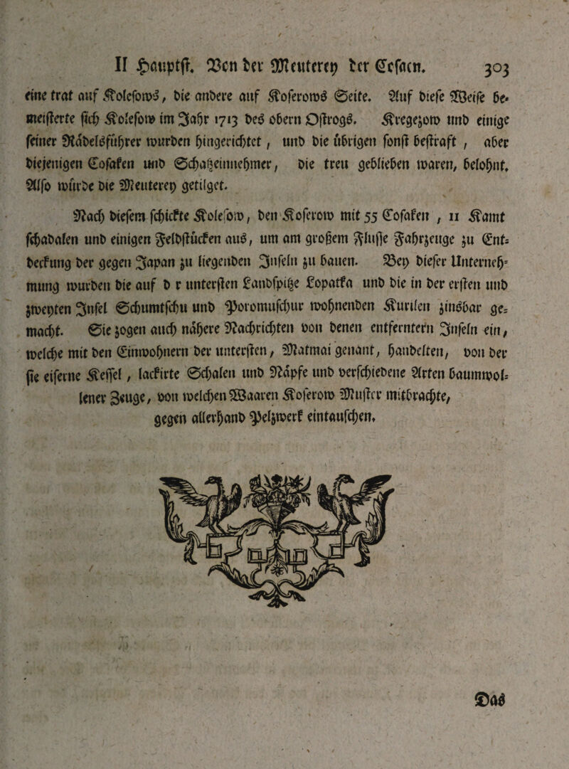 eine trat auf ^tolcfomS, t>ie andere auf ^oferomS ©eite. 2luf t>iefe £Öeife 6e* meifferte fiif) ^o'efom im 3«6r 1713 De$ obern Ojfrogg. ^regejom tmt> einige feiner 0Tat>et^fu^rer murDen Ungerichtet, unD t)ie übrigen fonjl 5e(lraft , aber Diejenigen Cofafen шіО вфаізеіппе&тсг, Oie treu geblieben mären, belohnt, 2llfo mürbe Die Sföeuterep getifget. 3?аф Diefem fc&icfte ^olefom, Den ^oferem mit 55 Cofafeit , 11 ^amt frhaDafen unD einigen JelDjKicfen au$, um am grogem 5^(ufie Safjrjeuge $u <£nt= Decfung Der gegen 3fapnn &u hegeuDen 3nfelu ju bauen. S8er> Diefer Unternclj* mung murDen Die auf D r unteren fanbfpige 2opatfa unD Die in Der erflen unD Smepten 3nfel 0cf)umtfchu unD фоготиГфиг mofjnenben Kurilen jimföar ge, шафе. 0ie&ogen аиф nähere З^афгіфгеи Don Denen entferntem 3nfefn ein, теіфе mit Den ©nmohnern Der unterßen, üftatmai genant, hantelten, Don bei¬ ße eiferne Reifet, laef irte 0фа1еп unD Sftdpfe unD оегГфіеОепе Urteil baummol-- lener Beuge, dou пкІфепЯВаагсп ^oferom üftußer mitbrachte, gegen alfevljanb ^el&merf еімаиГфет ©a$