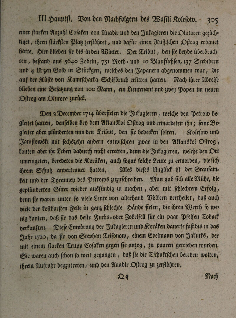 finer jlarfen 5ltt£abl Cofafen bon Slnabtr unb ben 3wfagteren bie Olutoren де§йф* tiget, i(jren jfdrf|!en $Ma§ jerjfbfjret , uab bafur einen Dtuj]i|cf;en Oßrog erbauet ßatte. Jg>ier blieben fie Ьгё in ben Winter. ©er SSribut, ben fie bepbe uberbrad): ten, beffanb au$ 5640Зобеіп, 751 SKotjj'unb юЯЗІаиріфГеп, 137©eebibern unb 4 Unjen 0olb in 0tucfgen, meld)e$ ben 3apanern abgenommen mar, bie auf ber $uffe bon &amtfc(jatfa 0ф^Ьтф erlitten fatten. 9?аф ihrer Greife blieben eine Söefagung bou 100 ЭДапп, ein Lieutenant unb $mep фореп im neuen Offrog am Olutorc juruef. ©en 2 December 1714 überfielen bie 3ttf agieren, теіфе ben $3etrom be; gleitet hatten, benfelben bep bem 2lflan$foi Ojlrog unbermorbeten ihn; feinere1 gleiter aber plimberten nun ben Tribut/ ben fte bebeefen folten. ^olefom unb 3aniftom$fi mit Геф^еЬп anbern entmifebten $mar in ben Шапё£оі Oftrog, fönten aber if>r Leben ЬаЬигф піфе erretten, bemt bie 3ufagteren, теіфе ben Ort umringeten, berebeten bie ^orafen, аиф fogar Гоіфе Leute &tt ermorben, Ьіе(іф ihrem 0фи| anoertrauet hatten. ШеЗ biefeS Hnglucf ijf ber ©raufam* feit unb ber Spratmep beS ^etromS §u&uf$reiben. S9tan gab ftd; alleSOtübe, bie geplunberten 0uter mieber auSfuubig &u тафеп , aber mit fd>led.)tem Erfolg, benn fte maren unter fo biele Leute bon allcrhanb SSblfern bertfjeilet, baß аиф siele ber f oßbarjlen Seile in ganj fd)led;te ipdnbe fielen, bie фгеп ЯВегф fo me-' nigfanten, baß fte № bejle ЗифіЬ ober Bobelfell für ein paar pfeifen £obacf berf auften. ©iefe ^mpbrtmg ber 3ufagieren unb Äordfeit bauerte faff bis in Ш 3ahr 1720, ba fte bon 0tephan Srifonom, einem (Штапп bon 3afutf$, ber mit einem ßarfen £rupp 0ofafen gegen fte att&og , $u paaren getrieben mürben. 0ie mareu аиф fd)on fo mett gegangen, baß fte bie ХГфиВДеп bereben molten/ ihrem Aufruhr bcp$utreten/ unb ben ^(nabir Off год ju $erf?6hwn Ö.g 9?аф