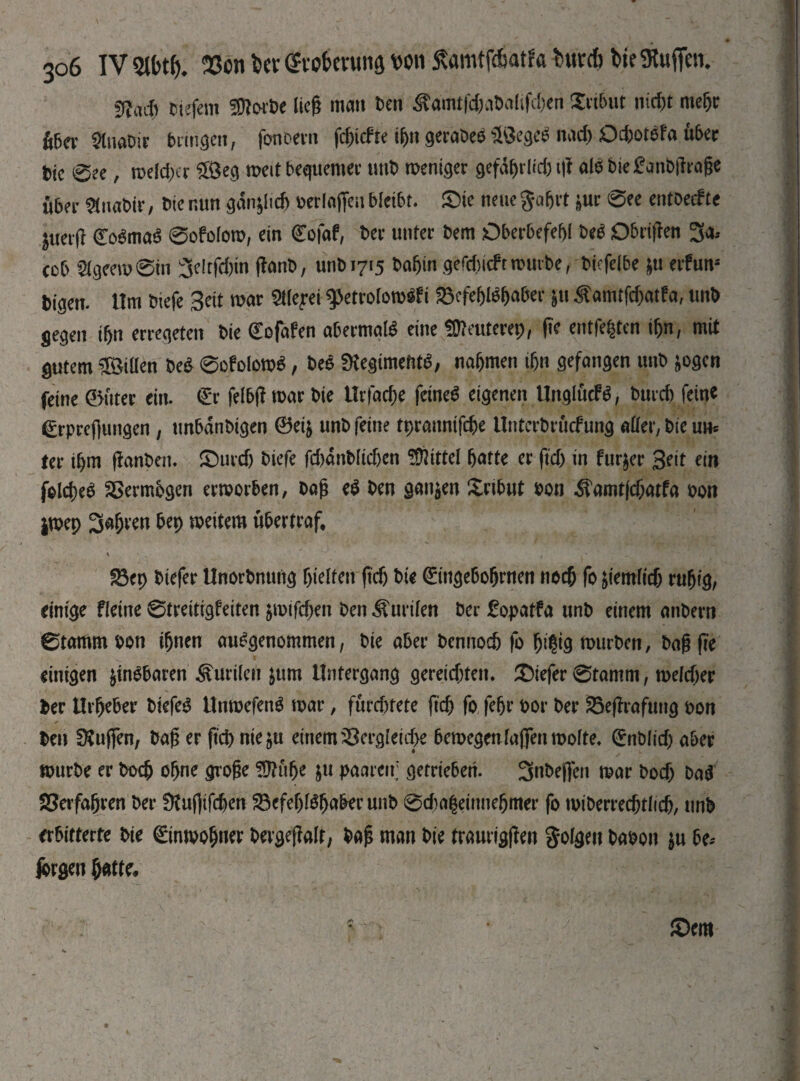ülaif) tiefem fflwht lieh man ben Ädmtfc&abalifchen Xribut nicf)t me^tr über 2lnabir bringen, fonbern fc&icfи фп geraöeo üöegeS плф Oc&otSfa über t>k 0ee, теіфег ££eg weit bequemer unb weniger gefdhrltf) t|t als Die £anD|lt*age über «naWr, Die nun ganoid) berlafieu bleibt, ©ie neue gafjrt ptr 0ee entbecfte ^uetft 0>SmaS 0ofolow, ein Cofaf, Der unter bem Oberbefehl beS Obrtjlen 3a.* cob 2fgeem0in 3eitfd)tn flanD, unb 1715 Dahin gefc()uftwmbe, biefe(be &u erfun* bigen. Hm tnefe Seit war ^etrolowSfi Befehlshaber pt Äamtfc^atfa, unb gegen ihn erregeten Die €ofafen abermals eine üfteuterep, fic entfetten ihn, mit gutem üöiüen beS 0ofolowS, beS SKegimefitS, nahmen ihn gefangen unb *ogen feine 0üter ein. (Er felbff war bie Hrfache feinet eigenen UnglucfS, burch feine 0-prcflungen , unbdnbigen Ѳеі& unb feine tprannifche Unterbrücfung aller, bie un* ter ihm Rauben, ©urcf) biefe fcbdnMidjen Üftittel hatte er ftch in furpr Seit ein fofcheS Verträgen erworben, bah eS ben ganzen Xrtbut bon ^amtfchatfa bon jwep fahren bep weitem übertraf, ' * »• Вер biefer Unorbnung hielten ftdj bie (Etttgebohrnen noch fo peinlich ruhig, einige fleine 0treitigfeiten роіГфеп ben Äurilen ber £opatfa unb einem anbero 0tammbon ihnen ausgenommen, bie aber bennoch fo hi?igmurben, bag fre einigen pnSbaren Kurilen ptm Untergang gereichten, ©iefer 0tamm, теіфег Der Urheber biefeS UnroefenS war, fürchtete рф fo fehr bor ber Bejlrafung bon Den SKuffen, bah er РФ nie pr einem Vergleiche bewegenlajfenmolte. (ЕпЬІіф aber würbe er Ьоф ohne grohe Üftulje pt paaren; getrieben. 3nbej)en war Ьоф baS Verfahren ber ÜtugifcfeerT Befehlshaber unb 0фа|еіппе5шег fo miDerredhttidh, unb erbitterte bie Einwohner bergejfalr, bah man bie treurigjlen folgen babon $u be.- jbrgen hatte.