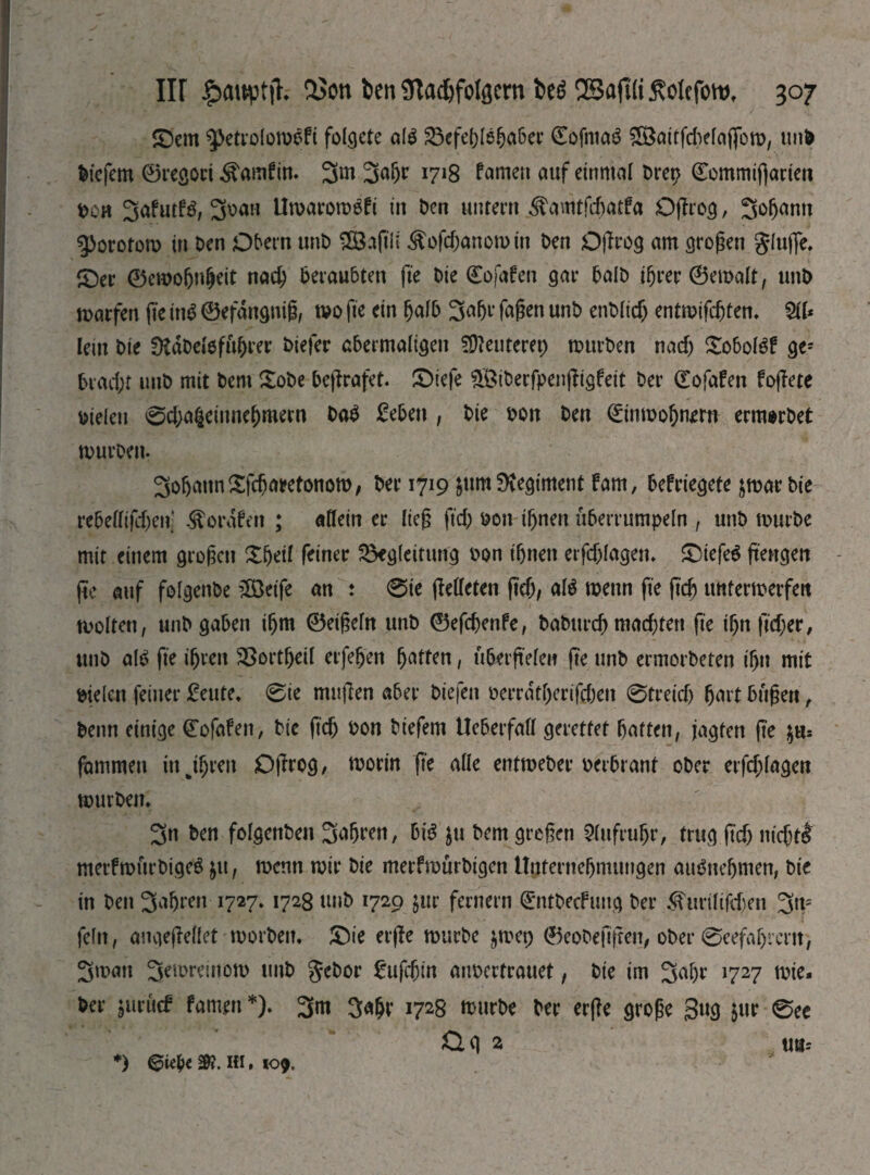 ©cm ^etrolombfi folgete alb Befehlshaber ©ofntab 5öattfcbelaflbm, unD tiefem ©regori ^amfim 3w 3aljr 1718 famen auf einmal Drep ©ommiflarten toon 3afutB, 3oatt Umarombbi in Den untern ^amtfrftatfa Oprog, Зфапп ^orotom in Den Obern ttnb ШЗлрІі ^ofcf;anomin Den Oprog am großen glujfe. ©er ©cmohnfjeit паф beraubten pe Die ©ofaben gar balD ifjrer ©emalt, unD warfen fte ittb ©efdngniß, mo fte ein halb 3ahe faßen unD епЫіф entmipijtem Sit* lein Die DtdDdofiiljrer Diefer abermaligen ?D?euterep mttrDen паф £obolbf ge; ЬгафГ unD mit Dem £obe Deflrafet. ©tefe $£iberfpenpigfeit Der ©ofafen fopete Dielen вфаГіеііше&тегп Dab £eben , Die Don Den ©inmohnem ernwDet mürben. Зо&аип£ГфагеПміоп>, Der 1719 $um Regiment fam, befriegete jmarbie геЬеШГфеп: ^ordfen ; allein er lieg рф Don ifjnen überrumpeln , unD mürbe mit einem großen Зфеіі feiner Begleitung Don ihnen erfcjjlagem ©iefeb pettgen pe auf folgenbe üÖetfe an : 0ie pelleten рф, alb mettn ре рф unfermerfett molten, unD gaben iljm ©eißeln unD ©efфenfe, ЬаЬигфтафгеп ре ißn рфег, unD alb pe ihren Bortheil erfehen Ratten, uberpelen pe unb ermorbeten ihn mit Dielen feiner £eute. 0ie mttpen aber Diefen v>ci*rdtf)crtfc()en 0Ггеіф hart büßen , Denn einige ©ofafen, Die рф Don biefem UcberfafI gerettet hatten, jagten ре fammett in J$ren Oprog, morin fte alle entmeber oerbrant ober erfd>la^ett mürbem 3n Den folgenben ЗаЬ^п, bib jtt Dem greßen Aufruhr, trug рф тфг£ metfmurbigeb ju, menn mir Die merfmürbigen Unternehmungen aubnehmen, Die in Den 3ahren 1727.1728 unD 1729 $ur fernem ©ntbeefung Der ^игіВДеп 3n= feftt, angepellet morbem ©ie erpe mürbe §mcp ©eobefipen, ober 0eefafjrcm, Зтап З^тгешот unD gebor £иГфіп atmertrauet, Die im 3al)r 1727 tote. Der juruef famett *). 3m ЗФ 1728 mürbe Der erße große gug jur 0ee ög 2 Ußr *) eufc&i.iu, Ю9,