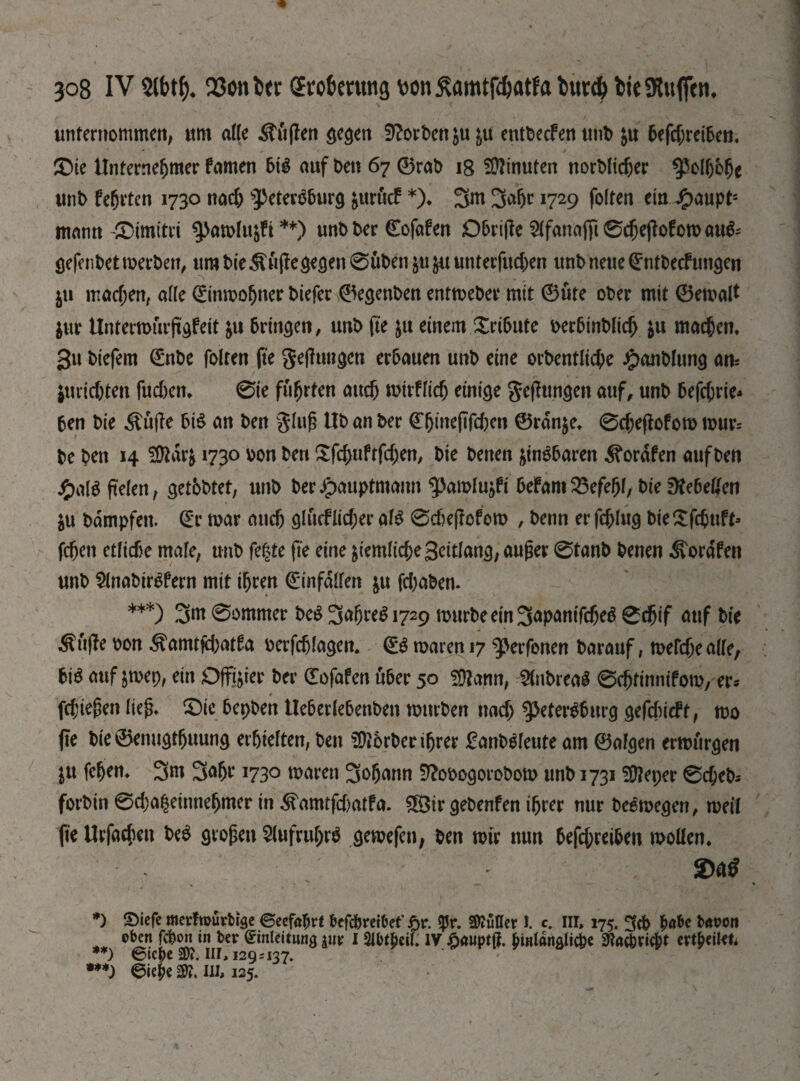 Зо8 IV 2lbtf). ЗЗопЬег Eroberung ш £amtfd)atfa ѣигф bteSRuflcn. unternommen, um ade ÄüjJen gegen Sorbett ju&u entDecfen unb &u beftf;reiben, ®ie Unternehmer famen bis auf t>en 67 0rab 18 Minuten norbfidjer polbbfje unb fehrten 1730 nach Petersburg &urücf *)♦ 3afjr 1729 folten ein J£>aupt'- mann-£5imitri pawltt^fi ** •**)) unb ber dofafen Dbrijie $fanajfi0djejbfowauS~ gefenbet werben, um bi'e ^ujfe gegen 0uben $u &u unterfingen unb neue dntbecfungen ju machen, alle 0nwofjner biefer ©egenben entweber mit 0ute ober mit 0ewalt $ur Untertmnfgfeit &u bringen, unb fie in einem Xnbntc oerbinbltd) $u machen» 3u biefem dnbe folten fie gefhmgcn erbauen unb eine огЬепШфе ^>anb[ung am iuric&ten fudjen* 0ie führten auch wirffidj einige gelungen auf, unb befcbrie* ben bie Stifle btS an ben glüh Ub an ber dhineflfcften ©rdnje* 0d;effofow wur= be ben 14 Üttarfr 1730 oon ben £fchuftfd;en, bie benen zinsbaren ^orafen auf ben £alS fielen, getbbtet, unb ber Jpauptmann ^amlujfi befam 25efef)l, bie ^ebeffen $u bdmpfen. dr war auch glucflicher als @djeffofero , benn er fchlug bie£fcbuft> fchen etliche male, unb fegte fie eine ^iemlichegeitlang, außer 0tanb benen ^forafen unb SlnabirSfern mit ihren dinfdlfen &u fd)aben. ***) 0ommer beS ЗФ*$і729 würbe ein 3ap<*mfcheS 0djif auf bie Stifte oon ^amtfchatfa oerfchlagen. dS waren 17 perfenen barauf, welche alle, bis auf $wep, ein Offizier ber dofafen über 50 Шстп, SlnbreaS 0djtinnifow, er* fdjießen fiep» Фіе bepben Ueberlebenben würben nach Petersburg gefchicft, wo fie bie ©enugtfjuung erhielten, ben Korber ihrer £anbSleute am 0algen erwürgen in fehen» 3m ЗФ 1730 waren 3ohann 9?ooogorobow unb 1731 ЭДерег 0феЬ-- forbin 0d)a|einnehmer in ^amtfd)atfa. ШЗіг gebenfen ihrer nur beSwegen, weil fie Urfachen beS großen 5lufrul)rS gewefen, ben wir nun befd;reiben wollen* 2)tö , • 4 * *) ©iefc metfmurbige Seefahrt befe&reibet' £r. «Pr. $Mer I. c. Ill, 175. habe bnoon oben fefeon «n ber Einleitung |tir I Шреіі. IV Jpauptß. hinlängliche ЭЗДгіф* ert|>eiUn **) ѲІСрС Ш?. ИГ, 129 г 137. •**) Siejie Ш?. Ill* 125.