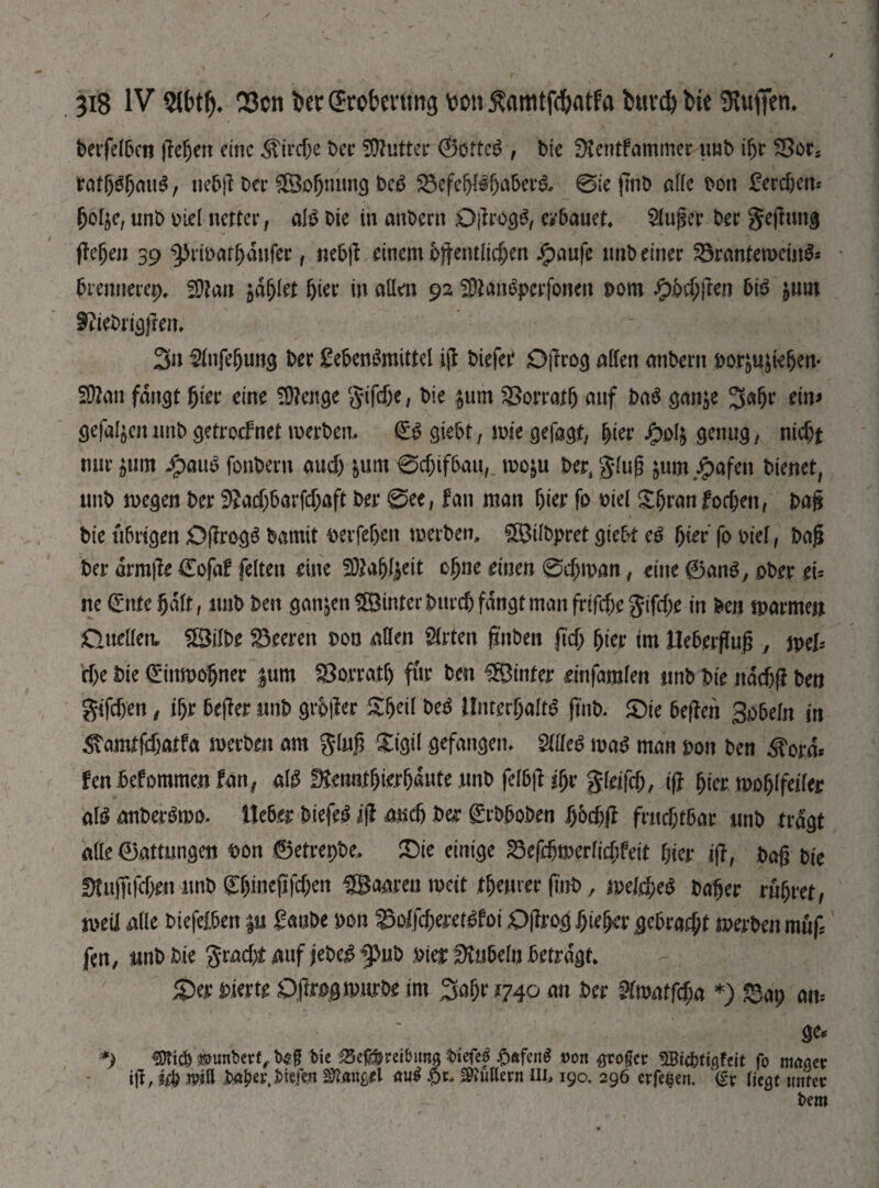 betfelben \Щсп emc Жігфе Oer Gutter 0ottcS, bic Dtentfammer imO ifjr SSor* ratb$bawS, nebf Oer &3of)nimg OeS $5efebBbabetB, 0iefmO alle bon Lerdjcn* bolje, mb oiel netter, aB Oie in anOern Df rogS, erbauet, kluger t>er gefung flehen 39 ^emarbanfer , «ebf einem bftentlic&en Jpaufe «nO einer 23rantemetn& brennerep, 5Шап bier in allen 92 SOtanSpcrfonen рот fpbdfen bB $um $?ieOrigfen, 3» 2fnje(jun3 Oer Lebensmittel if Oiefer Df год allen anOertt РоадіеЬеп- Sttan fangt hier eine Selige gtfebc, Oie £um ЗВоггаф auf OaS ganje ЗФ’ ein> gefal^eiumO getroefnet merOen, @B giebt, mie gefagf, Щеѵ Jg>o4 genug, піф* nur £um JjpauS fonOern аиф &um 0фіфаи,_ mo^u Oer, glug jum.^afen bienet, unO megen Oer ^acf)barfd;aft Oer See, fan man hier fo oiel Xbran formen, paf Oie übrigen DfrogS Oamit oerfeben merOen, ÜÖilOpret giebt сё bier fo oief, Oafj Oer drmfe €ofaf feiten eine ЯиЩсй ebne einen 0фтап, eine 0anS, ober ei= ne (Ente bdlt, imO Oen ganzen hinter Ourcb fangt man frtfdje gifde in Oen tparme» Duellen» $ШРе Leeren oon allen Wirten jrnOen (іф Щ tm JUeberfTug , weU фе Oie €ittmobner $um ЗЗоггаф für Oen hinter einfmkn nnb Oie nddf Oen gifden, ibr befer nnb grbfer &beil OeS Unterhalts jtnO. 5Dte bef en Sabeln in 3\amtfdatfa merOen am glnf Xigil gefangen, Шсё maS man pon Oen ^ord« fenbefommen fan, aB ^enntbierbante nnO felbf фг gldfd, iff b^r moblfeiler aBanOerSmo. lieber OiefeS jf and Oer grOboOen bodf ГшфгЬаг unO tragt alle Gattungen oon 0etrepOe, Sie einige 23efdmerlidfeit bier if, Oaf Oie ftfufifdrn wnO gbmeffden paaren weit феигег fnO, теіфеё Oaber rubret, mil alle Oiefelben p LauOe oon ЗзоІГфегеВЬоі Dfrogbiebergebradt merOen muf fen, шООіе gradtnuf jeOeS5>uO oterSKnbeln betragt. Ser vierte OfrogmurOe im 3abr 1740 an Oer $lwatftf)ci *) «Зар am ge* *) «ОГіф Humbert, b4?g bic £5eg&reibtma Oiefe| ^ftfenS »ort Kroger SBicbtigfeit fo mager ill, іф Oa&er.bfcfw Mangel auS $1* ФІиПегп III, 190. 296 evfeßen. <£r liegt unter bem