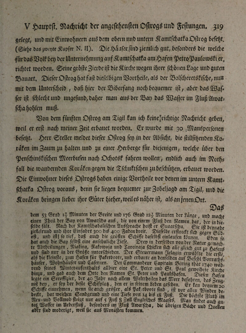 gefegt, unD mit ©mmohuern auSDem ober» unb unfern ^an^atfaOjlrog Defeat, (віе^е bogjmcpte Rupfer N. И), ©te $duf<?r,fuib jtemlicf) gut, DefonberS bie melcbe fürbaS Söolf вер ber Unternehmung auf Äamtfchatfa am Jpafen fJetrp^PftulomSft er. richtet roorbeu. ®einegrb(te3ierbei(!bieÄirdjen>egen ihrer ГфЬпеп Sage unb guten Sauart« ©tiefer Ojlrog hat fajl bicfclhtgen ЯЗогфеіІе, als Der SolfcheretSfifche, nun • mit Dem Unterfcheib , Daß (же Der 23i6erfang noch bequemer ift, aber DaSSÖaf* fer i(l fchlecht unD ungefunb, Daher man айв Der 23ap Ьав Söafter im gluß Ornats fchahohien muß. 9Son Dem fünften Oßrog am Sigtl fan іф feine [richtige Nachricht geben, meil er erß nach meiner 3*it erbauet morDen. €r mürbe mit 30 $Äan$perfone& Defekt. iperr 0tetter melbet Diefer Oßrog fep in Der 3fb(?cht, Die ffittfthcnben^o* rafen im gaum $u halten unD $u einer Verberge für Diejenigen, теіфе über Den ^enfchin^fifchen SDieerbufen паф ОфогёГ fahren motten, enbltcb аиф im üRotfy fall Die roanbetnben ^ordfen gegen Die £ГфиВДеп jubefitit|en, erbauet morDen. ©te ©nmohner biefee Dßrog^h^hen einige £>ortfjeile oor Denen im untern ^amt* fchötfa Offrog ooratm, Denn ße liegen bequemer jurSobeljagb am ©gif, unD Die Äordfen bringen lieber ihre ©üter hießer, meil ев naher iß, аів an jenen Ort. $Da£ Dem 53 ©rab SWnuten ber ©reife unb 176 ©rab 12І Stouten ber gange, unb maebt einen X|>eil ber ©ap von Siwatfcb« айв , tie von einem $lu§ ben tonten pat ber in bie- felbe fdlt. toeb ber Äamtfcbabalifcbeit Ansprache beiß er ©unaffcb«. ©ie'iff bepnabe jirfetrunb unb i^re ©infabrt 300 bt£ 400 §aben breit. ©tefelbe crßrecft fiep gegen ©nL oft, unb iß| fo tief, ba£ aueb tie großen ©ebiffe bafelbß eintaufen Ernten ©beit fo pat auch bie ©ap felbß eine anfebnlicbeSiefe. ©rep in berfelben oonber tour gemach- te Abteilungen , $iafina, totomoja unb Sareinaja febiefett ficb alle gleich gut :u fiaftnß unb frnb nur in ber ©rä£e unterfebieben. ©er ©feuermann ^elngin ermablte bie erße аів bie Heinffe, juirn Reifen für <pafetboofe, unb erbaute an bcnfelbeit auf ©efebl ©orrarW- baufer, Söobnbdufer unb gafernen. ©er gpmmanbeur (Japifain ©ering that 1740 mh~ renb feinet «Binteraufentbalte attbier eine ©г. $efer unb ©f. «paul gemeibete ftivebe bin&u, unb gab ancb bem Drte ben tarnen ©f. IJfcter unb ^aul^bafen. ©iefen Viafen legte ein ©ecoffijier, ber 40 ^al;r nach allem ЭДеПфеіІсп baß -2J?eer befapvtn baß Zeiui' nІЦ bep, er fep ber befte ©cbifpla$, ben er in feinem geben gefeben. <£r fan bequem 20 ©ebiffe einnebmen, roenn fteattcb großer, al^ ^afetboote finb , iß vor allen 5Finben be- beett, pat meicbeu ©imbgrnnb unb eine liefe non 14 bi5 18 5u£. ©« ЙсЫТе ^lutb im toi=unb ©oHmob ffeigt nur auf 5 §u§ 8 3<>U ©nglifcbe^ 5Ü?aafe^. 2)?an ftnbet aueb ait Uß «Baffer im UeberfJug, befonber^ im £tu£ Amatfcba, bie übrigen ©aebe unb ПисНеи über finb moberigt, reeil fie au^ SDJorajfen tommen.