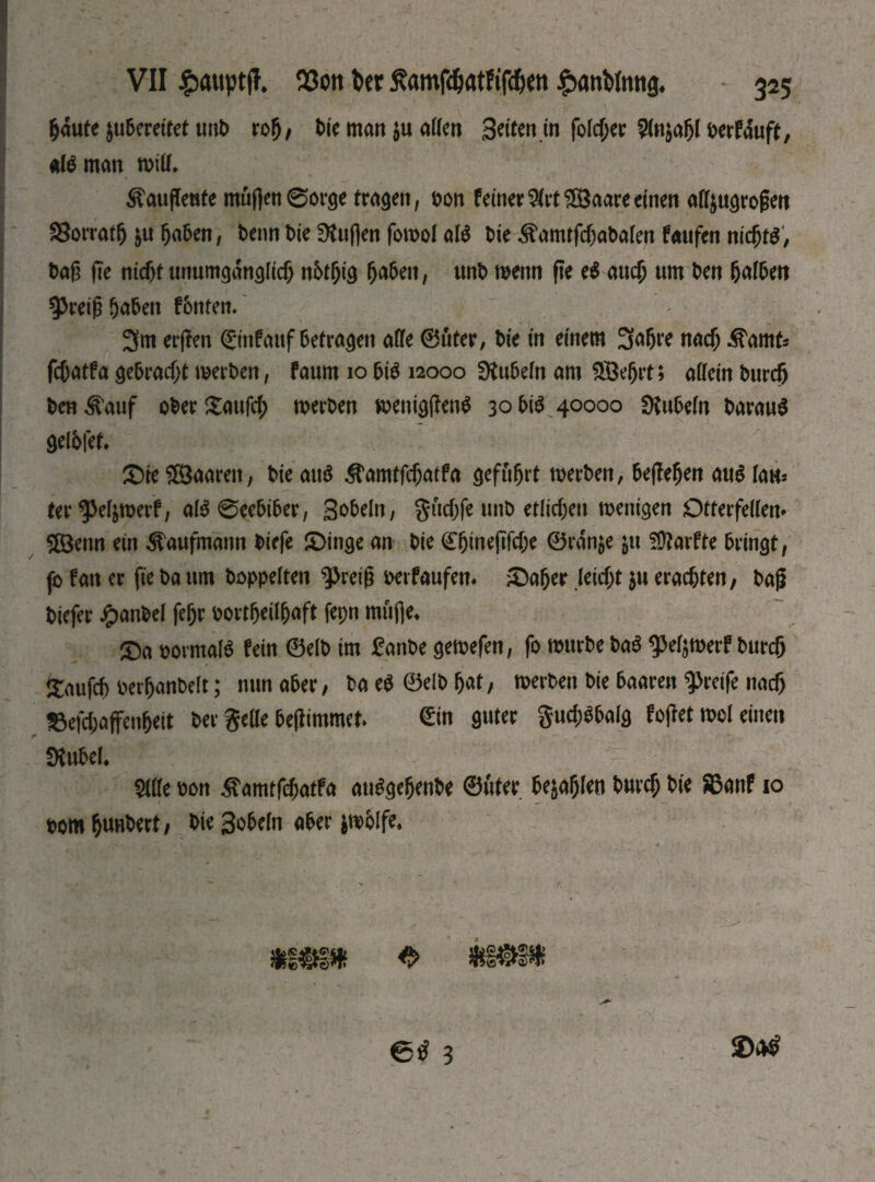 §aute juberetret unb roh, bie man $u affen Seiten in Гоіфег 2fo$afjl berfauft, atöman will* ^aujfeute muffen 0orge tragen, t>on feiner $(rt$8aare einen aff&ugrogett SSorrat^ &u haben, beim bk 9tuflen fowol al$ bk ^amtfcf)abaten faufen nіфгё, bag fte nicf>t unumgänglich пбфід ^a5eit, unb wenn fte e$ аиф um ben Dalben Spreig fabelt fbntem 3m erßen ©nf auf betragen affe ©uter, bie in einem 3^6^ паф ^amt* fфatfa gebracht werben, faum 10 bi$ 12000 Rubeln am üöefjrt; allein Ьигф ben ^auf ober £ai# werben wenigffentf 30 bi$ 40000 Rubeln barauS gelbfet» Фіе ЯВаагеп, bie аиб ^an^atfa geführt werben, begehen Ш law* ter^etymerf, al$0eebiber, gobeln, gudjfe unb егііфеи wenigen Otterfellen* ЯВепп ein Kaufmann biefe фіпде an bie С^іперГфе Ѳгап$е $u 50?arfte bringt, fo fan er fte ba um hoppelten 3>reig wrfaufen. ФаЬег .leiфt $u егафіеп, bag biefer ^)anbel feljr bortheilhaft fepn muffe* фа bormalS fein 0elb im £anbe gewefen, fo würbe baS ^eljmerf Ьигф £aufü berhanbelt; mm aber, ba e$ ©elb hat, werben bie baaren greife паф IBefcbaffenheit ber gelle beffimmer» <£in guter $иф$ЬаІд foget mol einen SÄubel* Ще ьоп jtftmtfchatFa ausgehende ©uter befahlen Ьигф bie ЯЗапГ io bom hundert, bie Sobeln aber fcwblfe* et 3