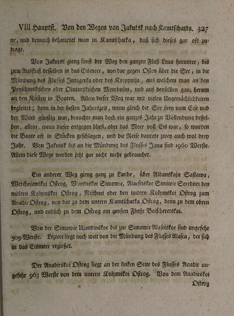 ne,tmb bennod; behauptet man tit £tamtfd)atfa, t>ag fief) btefeg gat* oft $us trage, Sßort 3afut^f gieitg fonff Der $[Öeg Den ganzen Jluff £ena fjerunter, big ^umSfugflufj Deflfeibeii in bag (Штеег, bonbar gegen Offen über Die 0ee, in Die fOftmbungbeg gfufjeg SnDigcrfa ober beg ^ompnija , aug meinem man an Den §>enfd;ingftfd;en ober OUitorgfrfdjen fSfteerbufen, unb auf benfelben ganj fjerum an. bei; duften in booten. Шт biefer $ß$cg mar mit bielen Ungemäd;lid;feiten begleitet; beim in ber beffen 3a(>reg£eit, menu gleid) bie 0ee fret; 00m 0fe tmb ber ЖіпЬ gimfttg mar, brauchte man bodj ein ganjeg Зарг^п 336flenbutig befjeb ben, allein, menu biefer entgegen bltef?» ober bag S0?eer bell (E*tg mar, fo murbeit bie 23oote oft in 0tü<feit gefd)lagen, unb bie ÜCeife baurete jmep audj mol brep 3afjr. SSon Safutef big an bie SÜhmbung beg gfujjeg 3ana fmb i960 ÜÖerffe. Allein biefe ÜBe^e merbett je§t gar nid;t me(jt* gebraud;ef. у,-^лчг,; ” 4 -h ' (Ein anberer £Beg gieng gan& &u £anbe, über 5llbangfaja 0affama, 5Berd)ofangfoi Oftrog, SSmnbigfoi 0imom(e, $(faefeiefoe 0imimte 0erebnet ben mitlern Äolpnigfoi Offrog, ЗДфпеі ober ber? untern ^tofpmgfoi Offrog £um ' 2fnabirD(frog, bon bar $u bem untern iTamtfdjatfa Offrog, beim $u bem Obern Offrog, uttbenblid) $u bem Offrog am großen gfufje SSolfdjeretgfoi. fSon ber 0imomie Ujanbinefoe big &ur 0imomic$lfafetgfoe ftnb ungefejji* 509 ©evffe. festere liegt nod; meit bon ber SWtn&ung beg glufjegШя(са, ber jfcjj in Ш €igmeer ergieget. J ' ©er $fnabirefoi Offrog Hegt an ber finfen 0eite beg glujfeg üfnafcir um gefe^r 963 SBerfte bon bem untern ^olpmgfot Offrog« $3ou bem 5inabirgfoi Offrog /