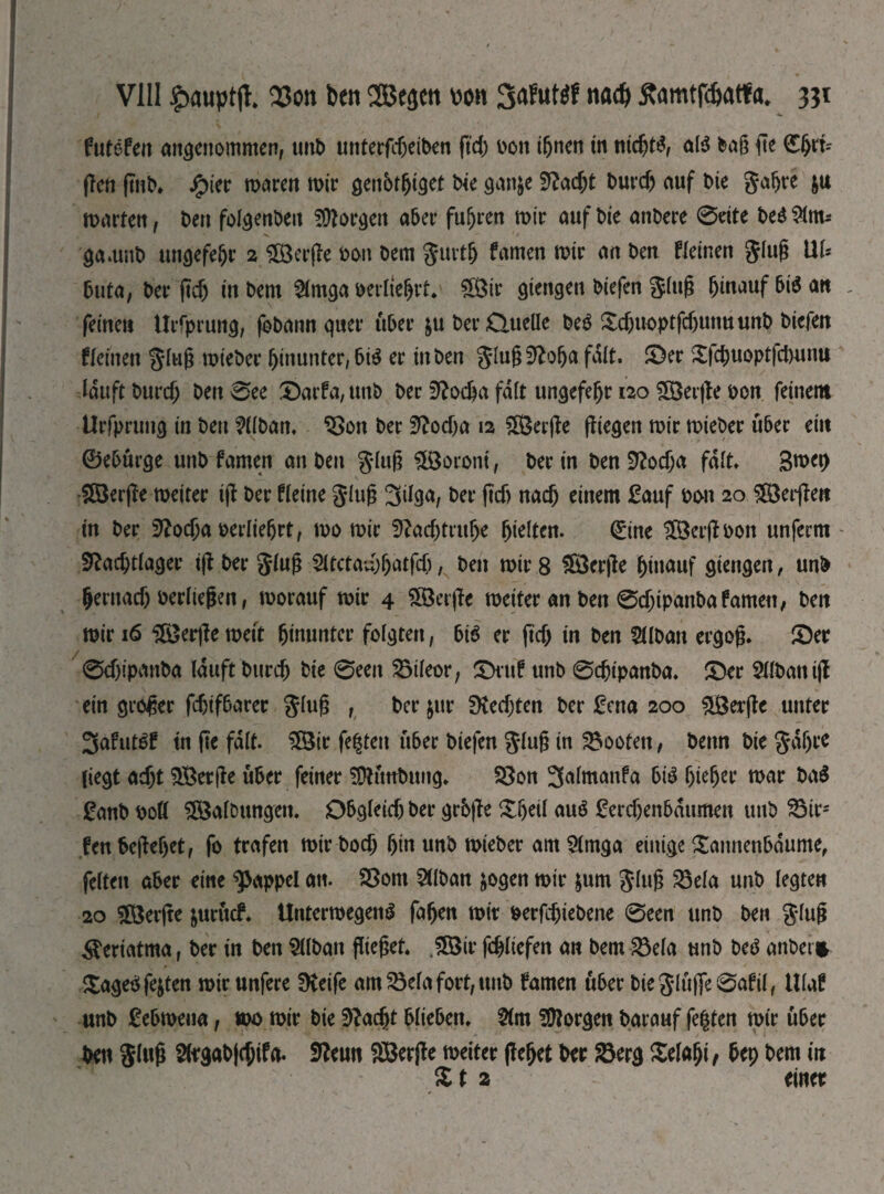 futefen angenommen, unO untergeben ftd; oon iljnen in піфі£, al$ bag fte (Ehrt-- (Ten (mb Jg>ier mären mir genbtfjiget Ые gan&e 9?афХ Оигф auf Oie gafjre $u marten, Oen fofgenOeu borgen aber fuhren mir auf Oie anOere @eite Oe$ gamnO ungefeljr 2 HÖerffe oon oem gurth famen mir an Oen fleinen glug tIU buta, Oer (tcf) in Oem 2lmga oerliehrt. 5Öir gierigen Oiefen ging hinauf bi$ att , feinen tliTprung, foOann quer über &u Oer Clueüe OeS Xcf)uoptfdjunuun0 Oiefen fleinen glug mieOer hinunter, bi$ er in Oen glugSftolja fait, ©er Xfcbuopt|d)unu lauft Оигф Oen0ee ©arfa,mtO Oer Эіофа fdlt ungefeljr 120 5öer|fe oon feinem Urfprung in Oen ?H0an, ‘Son Oer З'іофа 12 SßSerjfe fliegen mir mieOer über ein ©eburge unO famen an Oen glug Moroni, Oer in Oen 3?офа fdlt» 3mep Höerjfe meiter ijf Oer fleine glug 3il3fy Oer ftcf) паф einem £auf oon 20 £öerjfen in Oer Э?офа oerlieljrt, то mir Зіафтфе hielten. ©ne ÜÖerjfoon unferm Э£афйа$ег ijf Oer glug 2ltctad;hatfXj, Oen mir 8 Üöerjfe hinauf giengen, unO Ьегпаф oerltegen, morauf mir 4 2öerjfe meiter an Oen 0фірапОаfamen, Oen mir 16 &erjf e meit himmter folgten, big er (іф in Oen ЭДОап ergog. ©er ѲфірапОа lauft Опгф Oie 0ееп ЗЗіІеог, ©ruf unO 0фірапОа. ©er ЗХІОап ijf ein groger fcf)if6crrer glug , Oer $ur 9M;ten Oer £cna 200 ü£er|fe unter 3afut£f tn ge fdlt. 2Шг festen über Oiefen glug in booten, Oettn Oie gdljre liegt афі $Ber|fe über feiner SDhntOung* S3on 3almanfa bi£ öte^et* mar Оa$ £anO oofl S&alDungen. Obgleüf) Oer grbjfe ©h^l аиё £егфепЬашпеп unO S3ir= fen begehet, fo trafen тігОоф hin unO mieOer amSlmga einige Sannenbdume, feiten aber eine Rappel an. 23om ЭДОап jogen mir &um glug Ша unO legten 20 £Öerjfe &urucf. UntermegenS fafjen mir ое^фіеОепе 0een unO Oen glug ^eriatma, Oer in Oen ЭДОап flieget. JSir fd^tiefen an Oem S3efa unO Oetf anbei* Xageö festen mir unfere fKeife am55elafort,un0 famen über Oieglüjfe0afil, Ulaf unO Febmeua, то mir Oie Эіафг blieben. $(m borgen Oarauf fegten mir über Oen glug gaO^jtfa. SReun SÖerjte meiter (feget Oer &erg Geiaht f bep Oem in £ t 2 einer