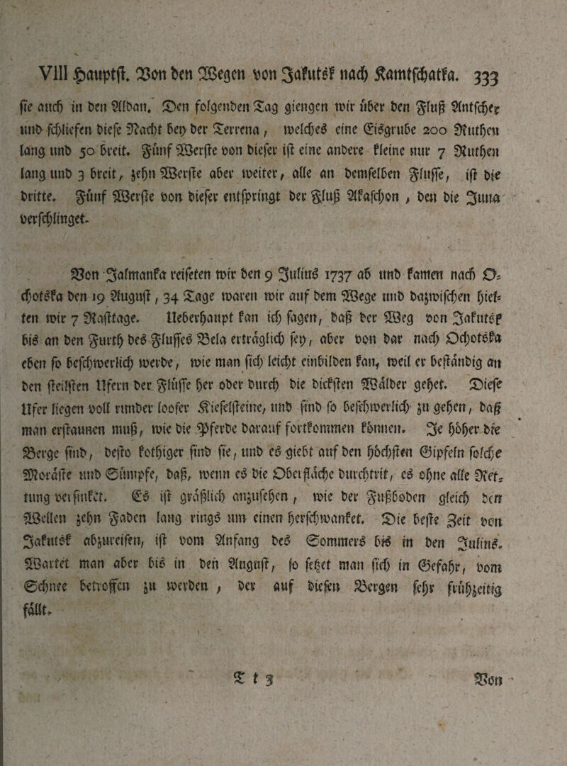 fie апф ia £>eti ЭДЬап. £)cn folgenben Sag gtengen wir u6cr ben ging tmb fd>li-efen biefe üftaebt 6et> ber Serrena , weldM cine ©Sgru&e 200 0tut5cn lang imb 50 breit. gimf ШЗефе bon biefer if! eine anbere fleine mir 7 £Rutfjen lang tmb 3 breit, $ebn $Ö3erj!e aber weiter, alle an bemfelben gfujfe, if! bie britte, gimf SBerfk bon biefer entfpringt ber ging 5(fafd;on , ben bie 3turn bedinget ■R К>і(«Ѵ|д -у •. иК • Ьг _ - ) ,■ ■ — . , . » < $?on 3<dttmnfa reifeten wir bet19 3wlfa$ 1737 ab tmb famen nadj 0* d;ot$fa ben 19 2luguj!, 34 Sage waren wir auf bem $öege mtb bajwifcf;en fjiet ten wir 7 Sftafftage. Ueberbanpt fan id) fagen, bafj ber $Öeg ben 3afutef big an ben gurdj beb gluffetf S3ela erfrdgfid; fep r aber bon bar лаф 0d;otbfa eben fo bcf^werlid; werbe, wie man fid) кЩ einbilben fan, weil er beftdnbig an ben jleilflen Ufern ber glüfte ber ober burd) bie bicfjfett halber gebet S)iefe Ufer liegen boll rmtber loofer ^iefelfleine, tmb finb fo ЬеГфтегІіф* 51t geben, ba§ man erjiaunen muß, wie bie ^ferbe barauf fortfommen fornien. 3b f>b(jer bfe gkrge finb, befto fotbiger finb fie, tmb cSgtebf auf ben ^bef^ften 0ipfefn fofdje 5$ordtfe tmb 0umpfe, bag, wenn eg bie ОЬеіфафе bmd)trif, cg ebne alte 0?etv nmgbeifmfct ift gravid) angufeben, wie ber gttf6obcn 0Іеіф ben Stellen jel)n gaben lang riugg tun einen berfdjmanfet, S)te bejle geit mx Safntef abfrwreifen, ij! bom Anfang bc$ 0ommerg Ш in ben ЗиШі& Söartet man aber Ыё in ben Angriff, fo feget man fid) in ©efabr, bom 0d)nee betvefm pi werben ; ber auf btefen Sorgen fegy fm^eitig fallt. £ t 3