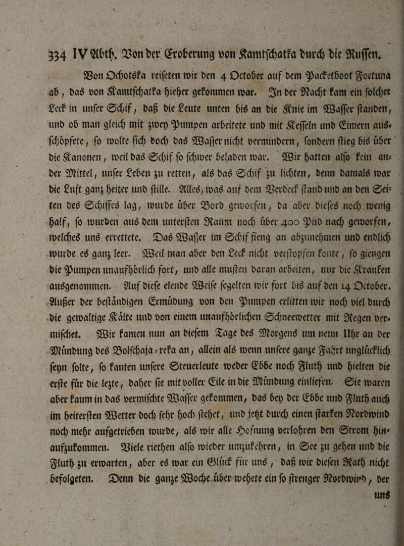 S8on OdjotSfa reifeten mir ben 4 October auf Dem фдс? etboot goetuna ab, ba$ ooit ^amtffbatfa fffeber gefommen war* 3« ber fftadjt fam ein fofdjet £ecf in unfer0d;if, baß bie geute unten bi$ an Oie Änieim Rafter ffanben, unb 06 man gleid) mit jtoep jumpen arbeitete unb mit Hefteln unb ©intern au$* fdfj&pfete, fo wolfe fid) bod) baS Staffer nicht oerminbern, fonbern ffieg bis über bie Kanonen, weil baS 0d)if fo fcbmer belaben war* ЯШг fatten alfo fein am¬ ber 9Mtel, unfer geben &u retten, als baS 0d)if &u lidjten, beim Damals war bie guft gan& beiter unb fftffe. Шсё, waS auf Dem SBerbccf ffanb unb an ben 0eis ten DeS 0d)iffeS lag, mürbe über $$orb geworfen, Da aber biefeS nod) wenig f;a(f, fo mürben auSbem unterffen SKaim nod) über 400 фиb nod; geworfen, welches unS errettete* SöaSÜBafjer im 0d)if ffettg an a6$unefjmeri unb enblicb würbe eS gaitj leer. s2BeiI man aber ben geef nid)t oerffopfen fönte, fo giengen bie фитреп unaufbbrlid) fort, unb affe muffen Daran arbeiten, nur bie Traufen ausgenommen. $luf biefe elenbe ÜBeife fegelten wir fort bis auf ben 14 October. Stuwer ber beffdnbigen ©rmubung oon ben фитреп erlitten wir itocb oiel burdj bie gewaltige $dlte unb oon einem unaufbbrlidjen 0d)neewetter mit Stegen oer* mifd>et. £8ir famen mm an biefem Sage beS Borgens um neun Ubr an Der SOKtnbuttg beS 23olfd)aja = refa an, affein als wenn unfere ganje ggbrt ungltuf lidj fepn foite, fo bauten unfere 0teuerleute weber ©bbe nod) glutb unb Rieften bie erffe für bie tejte, baber ffe mitooffer ©ile in bie Sftünbung eintiefen. 0ie waren aber faum in baS oermifdrte Raffer gefommen, baS be9 ber ©bbe unb glutb auch im bdterffen better bodj febr ßoeb ffebet, unb je|t Durch einen ffarfen SRorbminb nod) mehr aufgetrieben würbe, als wir affe ipofuuttg oertobren ben 0trom bin* aufoufommen. ЗЗіеІе rietben alfo wieber umjufebren, in 0ee ju geben unb bie glutb &u erwarten, aber eS war ein ©lud für uns , baß wir biefen Statb nid;t befolgeten* (Denn bie ganje £Вофе über webete ein fo ffrenger ftforbwirb, ber un$