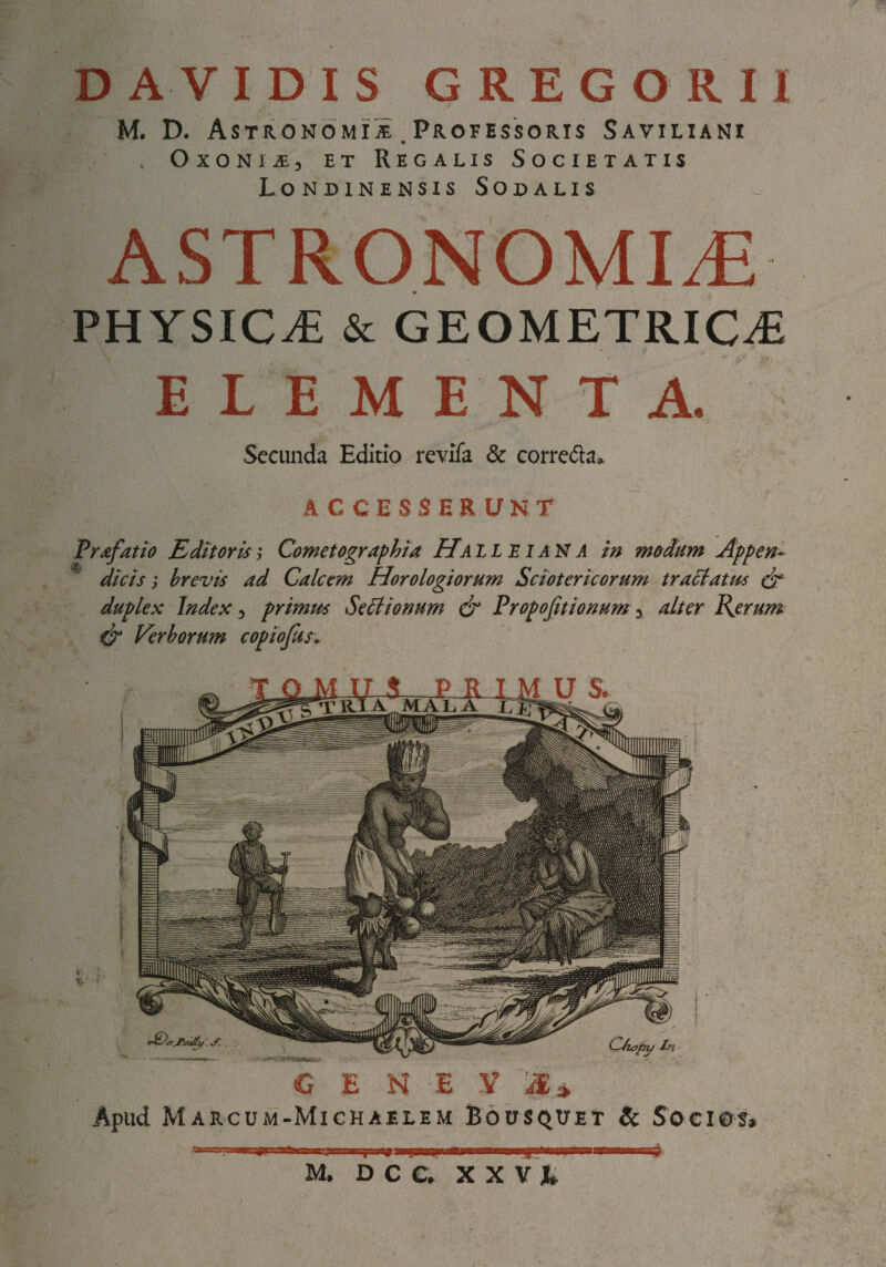 D AVIDIS GREGO RII M. D. AsTRONOMiiE Professoris Saviliani . OxoNi^, ET Regalis Societatis Londinensis Sodalis ASTRONOMIA PHYSICA & GEOMETRICA ELEMENTA. Secimda Editio revlfa & corredla. ACCESSERUNT Prafatio Editoris i Cometographta PTall E i AN A in modum Appen- ® dicis; brevis ad Calcem Horologiorum Sciotericorum tractatus duplex Index, primus SeSlionum & Propofitionum, alter Pierum Verborum copiojus. G E N E y aE» Apud Marcum-Michaelem Bousqitet & Socios»