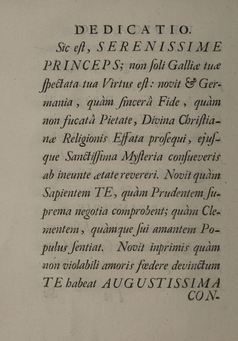 Sicejl, SERENISSIME PR INC EPS; non [oli Gallia tuce jpeBata tua Virtus ejl : novit & Ger¬ mania , quam Jincera Fide » quam non fucata Pietate y Divina Chrijlia^ na Religionis Effata profequi y ejuf que San6itflima Myferia Confueveris ab ineunte atate revereri. Novit quam Sapientem TE y quam Prudentem Ju^ prema negotia comprobent; quam Cle^ mentem > quamque fui amantem Po^ pulus Jentiat. Novit inprimis quam ✓ * non violabili amoris foedere devitiSlum TE habeat A UG USTIS SIM A CON-
