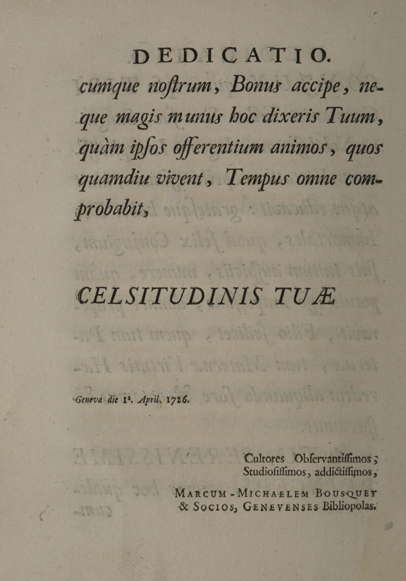 / _ cumque nojirum i Bonus accipe y ne» que magis m unus hoc dixeris Tuum, quam ipjos offerentium animos y quos quamdiu vivent e Tempus omne com» probabit. CELSITUDINIS TUM 'SSemv^ 'dk I*c AfrlU ' 'CuItoi‘e5 Obfeirantiflimos 5 Studiofiffimosj addidlflimos,’ Marcum -Michaelem Bous<^uEr ^ Sociqsp GEN£y£NSE5 Bibliopolas.