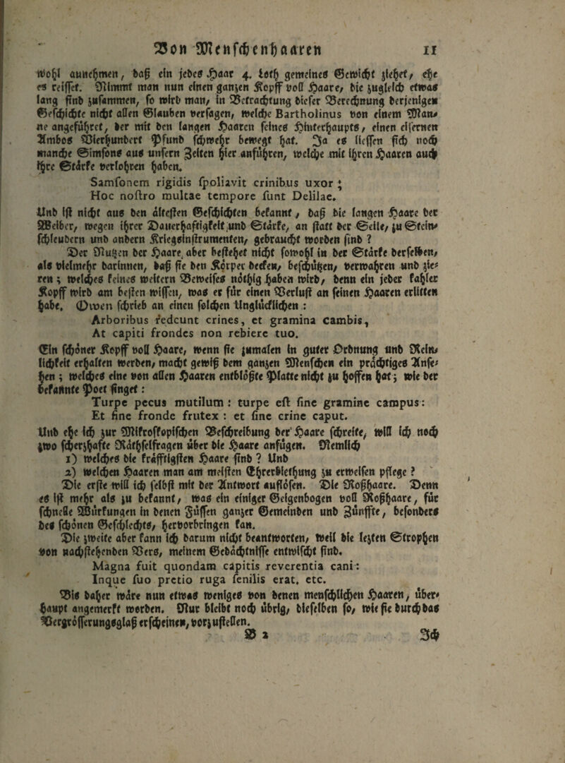 23on SRenfdjenJjaaten xr Wohl auiichmen, baft ein jebes J£)aar 4. Ittfy gemeines ©eWidjt jiehef/ efyt es reiftet, Sfttmmf man nun einen ganzen £epffW(I #aare/ bic ^gleich etwas lang ftnb jiifammen, fo wirb man/ in Betrachtung Mefer Berechnung berjenige» ©efchiehte nicht allen ©lauben uerfagen, »eiche Bartholinus non einem Sftan* ne angeführt, ber mit ben fangen paaren fefnee ftintfchaupts / einen eifernen 2fmbcs Bierhunberf fpfunb fd)wcht bewegt h«f. 3a «s Heften ftch noch manche ©imfons aus unfern 3eltcn §1« «»fuhren, welche mit ijrcn paaren auch IJre ©täcfe »erlösten haben. Samfonem rigidis fpoliavit crinib.us uxor ; Hoc noftro multae tempore fimt Deliiae* Unb ift nicht aus ben dlteften ©efdjfchtcn befannt / baft bic fangen $aarc bet SBeibcr, wegen ihrer £)auerhaftigfeft unb ©tärfe, an ftatt bec ©eile/ ^©fein* fchfeubern unb anbern Ärlegsinftrumentett/ gebraucht worben ftnb ? S)er SRu.Mcn ber £aaret aber beftehet nicht fomohf in ber ©tärfe ber feilen/ als bielmehr barimien, baft fte ben Äorper beefe«/ befehlen/ berwahren unb $ie* ren ; welches feines weitern Beweifes nothig h«&ert wirb/ benn ein jeber fahler Äopff wirb am beften wtftcn, was et für einen Betluft an feinen paaren erlitten habe, 0vt)en fchrieb an einen felchen Unglucfiichen : Arboribus redcunt crines, et gramina cambis, At capiti frondes non rebierc tuo. Cfln fchoner Äepff noH #aare, wenn fte jnmalen in guter Orbnung unb SKcim Üdjfeit erhalten Werben/ macht gewiß bem ganjen tSBenfchen ein prächtiges 2(nfe* hen ; welches eine non allen paaren entblößte glatte nicht |U hofft» h«t'5 »ie ber hefaHnte 9>ocf finget: Turpc pccus mutilum : turpe eft fine gramine carnpus: Et fine fronde frutex : et fine crine caput. Unb eh« ich jur 9JWroffopifchen Befchreibung ber’ $öare fehreffe, will ich »och |W0 f<h*rihafte SRathfclfragen über bie $a«re anfuge». Sftemlieh 1) welches Me fraffrigften ijaare ftnb ? Unb 2) welchen paaren man am meiften &hrerbie<hung $u «weifen pflege ? 3) ie erfte will ich felbft mit ber Antwort auflofen. SMe Ülofthaare. 3}emt <S ift mehr als }U befannt/ was ein efniger ©eigenbogen toefl Roßhaare, für fchneöe 2öurfungen in benen griffen ganzer ©emeinben unb 3uitflte, befonbers bei fdjönen ©efcfftcchtS/ hertorbringen fan. 0ie jweife aber fann ich barum nicht beantworten/ Weil Me lejfett ©trophen fcon »achftehenben Bers, meinem ©ebäehtnifte entwlfcht finb. Magna fuit quondam capitis reverentia cani: Inque fuo pretio ruga fenilis erat, etc. Bis bähet war« nun etwas weniges »on benen menfchllchr» paaren, über# haupt angemerft werben, Sflur bleibt noch übrig/ biefclben fo/ wiefe burchbas Bergtöfterungsglaft er ftheine»/ borj ufteflen. Bi 3*