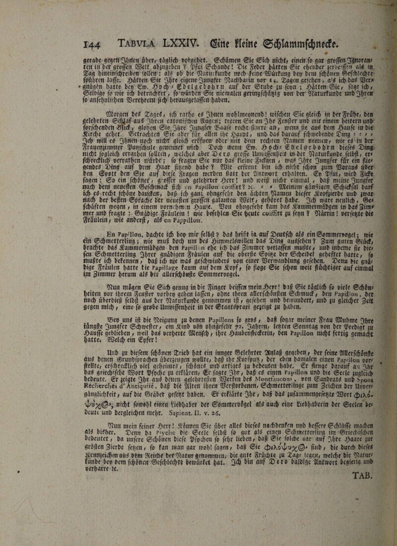 * N » # gerate gegen Sbrien fiter, tfiglicb »ergebet. ©cbfimett ©ie ©leb nicht, einen fo gar groflen 3gnotatt* teti in her greifen QBelt abjugebcn 1 Wut ©ebaube! Die Seher bitten ©ie efjenber jerbetffeu aig in Sag binetnfcbreiben follett : a 13 ob bte Stattnfunbe noch feine SBfirfung bet> bem fdjfineti ©efcblccbte- fpfiljrcn taffe, giften ©ie Sljte eigene Jungfer Stadl bann »or 14. Sagen gefeben, a'$ ich bag 53er* »■gitiigen batte bet) ©ro. Doch * ©bclgebobrn auf ber ©tube ju fepn ; Bitten ©ie, fage ieb, ©elbigo fo tote ieb betrachtet, foroitrben @te mentalen gertngfcbfiljtg oon ber Staturfunbe unb^btetr fo anfefinlteben 23erel>rent ficb herauggelaffcti haben. «Rovgcn bec? DagcS, ich raff# eg 3b«cn rooblmepncnb! rotfebett ©ie gleich rit berStube, bett gelehrten ©cfüaf au$ Jbrctt catontftfjen Slugctt; treten Sic an Sbr Senficr unb mir einem heitern utib forfchenbett vSttcf, gionett ©ie Sh« Jungfer Staafe recht fiarre an , wenn fte auO bem Jjaufc in Die Kirche gehet. S3ctraci)fcrt ©ie aber ffir allen il>r £aitpt, unb-bag barauf febroebenbe Ding * * * » Sei) roill eg Shnen noch ttidtt gleich erfffnen ober mit beut rechten ganten nennen, rote eg tu ber Srauenjimnter ^unfchule gcucunet roirb. Doch »t>etttt ©ro. J>od)* ©bclgcbobrn biefeei Ding nicht rögleich erratheit follten, roelcbeg aber Dero greife Unrotfiettljeit in her Staturfunbe felbfi, er* fchrecflich oerrathen rofirhe; fo fragen ©ie nur bag fletttc $icfgctt , roaa Jhre 3«ugfcr ffir ein fite* genbesJ Ding auf beitr fhaar ftßenb habe ? 2öic erfreut bin tch nicht fchon inm 93wau$ über ben ©pott bett ©te auf biefc Stagen roerben fiatt ber Slntroort erhalten. ©t> SJfut, roirb Siefe fagen: ®o citt febönep, greffl’t unb gelehrter Jjcrr! nttb roeiß nicht einmal , baff meine Sungfer nach bem neuefien ©efehmaef fiel) cn fapillon coitHrt? ic. * * «Reinem gfinfiigen ©cfiicFfal barf ich etf recht fchfitte baucFen, baß ich gatt; ohngefehr ben ächten Statuen tiefer jfopfjierbe utib jroar nach ber befien ©pf'acbe ber neuefien großen galanten SBelf, gehöret habe. Seb wäre neulich, ©e* fchfiftett roegett, in einem oornefimen ijaufe. Stau ohngefehr fant bag Äanintermäbgeit in bag 3im* nter unb fragte: ©ttibige grfiutein ! roie befehlen ©tc heute corifirt *u feptt ? Starrin! oerfe^te hie Staulettt, roie attberfi, aßeaPjppilion. En Pap'llon, baebte tch bep mir felbfi? bag het fit ia auf Deutfeh al£ cin©ommeroogel ; roie etn ©(hmetterltug; roie muß hoch um beö Jj>immel^roiüen bai Ding auöfchcn ? Jum guten ©Ifief, brachte baö Äamnterntfibgett ben Papill n ehe ich bag Zimmer oerlaifenjnußte, unb inbeme fie bie* fen ©chmettcrlittg Jhrer gtifibigen Staulett auf bie oberfie ©pip.e ber ©ehetbel geheftet hatte, fo mußte id) befennen, baß ich nie roag gefchroiuherö »ott einer 53erroaublung gefehen. Denn bie gufi* bige Spulen fjatfe tie Papillage fautn auf bem Äopf, fo flöge ©ie fchon roeit flfichtiger auf einmal im Zimmer herum aig her aUerfchöufie ©ontmeroogel. SRun mögen ©ie ©ich genug ittbie Singer beiffen mein J^err! baß ©ie tfiglicfi fo oiele ©<hbn* beiten oor ihrem Senfrer corbeo gehen laffett, ohne tbren aricrfchönficn ©dtmucF, bett Papiüon, ber ttod) uberbieß felbfi aug her StaturFunhe genommen tfi, gefehen unb berounhert, utib ju gleicher 3«tt gegen mich, «ine fo grobe lluroiffcnheit in ber ©taafgprajtt gojeigt in haben. 33et) ung ifi bie Statguttg ju benen Papillons fo grog, baß fogar meiner Stau «Ruhme Shre töttgfie Sttugfer ©chtvefier, ein .tfinb oön ohngefehr 72. Jahren, legten ©otttttag »ott ber «prebigt ju ^aufie geblieben , roeil bag »erherte CRenfch, thtt J^aubenfkcferiu, ben Papilion nicht fertig gemacht hatte. SBelch ein ©pfer! Unb ju biefent fchönen Drieb hnt ein iunger ©elehrter CSnlaß gegeben, ber feine SlUerfcjjönfie äug bene» ©ruubfprachen uberjcitgcn rooüte, baß thr Äorfpug, her eben bamalctt eilten Papillon oor* fiellte, erfchrecfltcf) »iel geheimeg, fchöneg unb artigeg ju bebeutett habe, ©r fiettge barauf au Jhr hag griechtfche SBort ipfpche ju erflfirett, ©r tagte Shr, baß cg einen Papillon unb bie ©ecle jugleich bebeute. ©r leigte Sht auö betten gelehrtcfien Werfen beg Montfancons, oon ©anbratg utib Spons Recherche« d’ Antiquite, baß btc Hilfen ihren «Scrfiorbenen, ©chmetterijuge jum Jcichett ber Uttoer* gfittglichfeit, auf bie ©rfibet gefeBt haben, ©r erflfirte Jht» haß bag jufammettgefeßte 2Bort <£txo- > nicht forool;! «inen Liebhaber ber ©omineröögel atg auch eine Liebhaberin ber ©eclen be* heute unb begleichen mehr. Sapient. 11. v. 26. Slutt mein feiner JPaerr! Äötrneu ©ie über alleg biefeg ltachbettfen nttb beffere ©chlfijfe machen aig bt?her. Demi ba p'yciic bie ©ede felbfi fo gut aig einen ©chmettcrlittg im ©rtechifchen hebeutet, ba ttnfere ©ehötten biefe ipfpeheu fo fefir lieben, baß ©ie folcbe oar auf Jhre Jjaare jur gröfien Jierbe feßett, fo Fatt man gar roob! fagen, haß ©ie <pi\o\pv%@' fittb, bie hureh biefeg itcnnjeichen aug btm Reiche her Statur genommen, hie gute Sröchte ju Dag? legen, roefche hie Statur* tunbe bett bem fernen ©efchlechtt berofitfet hat. S1^ hin auf Dero balhige 3lntivort begietig unb oerharre tc, TAB.