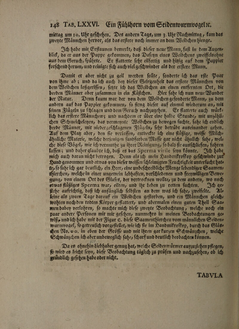 mittag um io.Uhr gefächen. ©es «nbern^agS/um 3.Uhr2dad)mltfag/ f am bas jwepte SDlannchen f^crüor, alö baserjfcre noch immer an bem -Beibcfycn gierige* 3d? habe mit, Grflaunen bemerft/ baf? biefer neue 9Ramt/faß ftt bcm2lugen# Mief, ba er au? ber Puppe gefommen/ bas ©afepn eine? 2Beibd)cn? jweiffclsohnc aus bem Gerud)/ rpu^rfc* Gr flatterte fe^t eilfertig unb giftig auf bem pappier forfc^enb §crum/unb reinigte ftcb auchMelgcfchwtnber als ber erflere SOlann«. ©amit ec aber nicht &u geif werben follte, fonberfe ich bas rfTc paar ton i^me ab ; unb ba ich aud) ber) biefer Gelegenheit baß erfierc $ftannd)en non bem ^Beibchen lofjgeriffen / fefcte ich baß 5Öcibd)en an einen entfernten Ort, bie Bechen Banner aber jufammen in ein jUflchen. £)ier fa^c id) nun ncueSöunbet ter SRatur. ©enn faunt mar ber non bem 2Beibchcngcfonbctte$)lamt/ ju bem onbern auf baß pappier gefommen/ fo fteng biefer auf einmal wicberunt an/ mit feinen Segeln $u Triagen unb bem Geruch nad?^ugehcn. Gr flatterte aud) würf# lid? ba? erflere lOUnndjen; unb nachöem er über eine halbe ©funbc/ mit unjühli# d)en ©cbmeichelcpen/ ba? nermepnfe QBcibchen \n bewegen fud)te, fa|e id) enblich Bcebe Banner,, mit niebergefcfjlagenen Slügoln/ fefjr betrübt außeinanber gehen. 3tuf bem pia$ aber/ ben de ncrlaffen/ entbeefte id) eine flu^tge, weiffc SOlilch* ähnliche Materie, welche berfenfgen fanbfarbcn^Jlflffe gar nicht ähnlich fahe/ Wel# che biefe Bogcl/ wie id? nermut^c 511 ihrer Oveinigung/ fobalbfteau6fd)liefen/ fahren taffen v unb bal>er glaubte ich, baß es bas Sperma virile fcpn fonnte. 3<h ha&€ mich aud) baran nicht betrogen. ©enn alö id) mein ^anbmifroffop gefd)Winbe jur1 $anbgenommen unb etwa? non biefer weiffen fchleimigten $eud)tigfeit untcrfucht hßt' fe/fofahcich gar beutlid)/ ein $eetv eine unbcfd)reiblichc3]dengerebenbiget©aamen# pferchen/ weichein einer ungemein febhaften,nerfd)iebenctt unb freiwilligenBewc# gung/ non einem Ort bes GlafcS, ber nertroefnen wollte/ jn bem anbern, wo noch etwa? flüfjigeS Sperma war/ eilten/ unb ihr leben ju retten fuchten. 3$ W* ße!)e aufrichtig, baß ich anfänglich felbflen an bem waß ich fab?/ zweifelte. 3U# feine als jween Sage barauf ein Weibchen geflorben, unb ein ?0Unnchcn gleich# toohlcnnochben tobten Körper geflattert/ unb abermalen einen guten $hc^ men habet) nerlohren, fo machte mich biefe jwepte Beobachtung/ welche noch du paar anbere Perfonen mit mir gefchen/ nunniehro In meinen Beobachtungen ge# Wif^ unb id) h^be mit ber ^igur c. biefe ©aamenthiercheu nom männlichen ©eiben# wurnwoael, fo getreulich uorgejMef, wie id? fte im ftanbmifreffop, burd) bas Glas# thtn9f|o. 00. in eben ber Groffe unb mit ihren garfurjen ©d;wanjchen/ Welch* ©chwanjd;en id? aber unbeweglich fahe/ fd;arf unb beutlid) beobachte» f onnen« iVe ©eres ohnehinliebhabergenug |öt/welche ©eiben wurmeraufgu-ilehenpflegen/ fo wirb es leicht fepn, biefe Beobachtung täglich ju prüfen unb nadpjufehcn, ob ich füüublich gefehen habe ober nicht» tabvla
