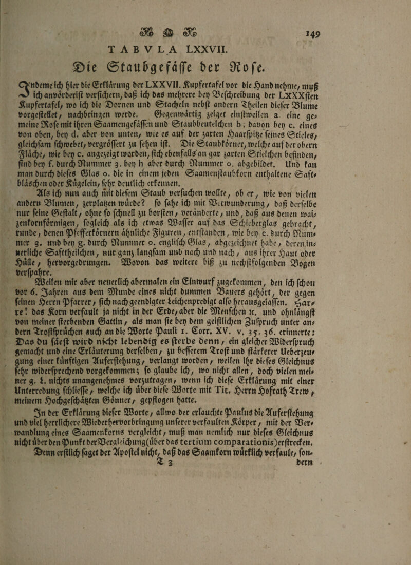 TABVLA LXXVII. • - • ©ie ©tau&gefäffe &ec Ptofe. CV-nbemc (cfc fykt bie (Erflarung ber LXXVII. ßupfertafei por bie Äanb ncl^nic/ tnuf ich anPorberift Pcrftd?ern, baf? id? bas mehrere bet? 33efd?reibung bet LxXXflen ßupfertafel, wo id? bfe Bornen «nb ©tackeln nebf? andern ^heilen btefer 55Iume PorgejleHef, nad?brtngcn werbe. Gegenwärtig jeiget einftrocilen a eine ge* meine ÜCofe mit ihren ©aamengefdflen unb ©faubbeufeld?cn b; bapon bet? c. einest non oben, bet? d. aber non unten/ wie cs auf ber garten ^aarfpige feines ©ttclcs, gleichfam fd?webet, Pcrgroffert ju fe^cn iff. 2)ie©taubfdrncr,weld;eaufbcrobern flache, wie bet? c. angeicigtWQrben,fichcbcnfaasangar jarfen ©tielchen befmben, finDbet? f. burch Stummer 3. bet? h aber burd? Stummer o. abgebilber. Unb fan man burd? biefes Glas o. bie in einem jeben ©aameujtaubfom enthaltene ©aft# Maschen ober jtügcfcin, fcf?r beutiid? erfennen. 2Cfet icf? mm aud? mit biefem ©taub perfud?en wollte, ob er, wie non Picfett anbern Blumen, jcrplagen würbe? fo fafye id? mit ^krwunberung, baf berfelbe nur feine ©cflalt, ohnefo fd?ncll ju borgen / Perdnbcrtc, unb, baf? aus beneti wab jenfornformigen, foglcid? als id? etwas Stöajfcr auf bas @d?ieberglas gebrad?f, ruttbe, benen <Pfeffcrfdrnern ähnliche Figuren, entftanbeti, wie bet? e. burd? Stum* mer 3. uttbbet? g. burd? Stummer o. englifd? ©las, abgerechnet habe/ berenim »erliche ©aftthcild?en, nur ganj langfam unb nad? unb nach / aus ihrer jjaut ober £>ü(Ie / heworgebruttgen. SBoPon bas weitere big s>u ncd?ftfolgenben SSogcn nerfpahre. QBcllett mir aber neuerlich abermalen ein Ginwurf jugefommen, ben id? fd?ott Por 6. 3ahren aus bem 3)?unbe eines nicht bummen Bauers gehört, ber gegen feinen $errn Pfarrer , ftd? nach geenbigfer leid?enprebigt alfo herausgelaffcn. ve! bas £orn Perfault ja nicht in ber (Erbe, aber bie SJtenfd?en :c. unb o^nlängfj Pen meiner jterbenben ©attin, als man fte bei? bem geglichen gufpruch unter an* bern ^rojtfpruchen auch anbieSBorte <Pauli 1, Gorr. XV, v, 35, $6. erinnertet SDas fcu fdeft wirt) ntefoc lebenfctg es fierbe öenn, ein gleicher SSiberfprud? gemad?f unb eine (Erläuterung berfelben/ ju befferem ^rojt unb fldrfercr Uebcrjeu# gung einer fünftigen Tluferftehung, Perlangf worben/ weilen ihr biefes©leichnus fehr wiberfpred?enb porgefommen; fo glaube id?, wo nid?t allen, boch Pielenmcl* rterg. L nichts unangenehmes Porjutragen, wenn id? biefe Grfldrung mit einer Unferrcbung fchliefle, welche ich über biefe -Jöortc mit Tit, ijerrn ijofrath $rcw ^ meinem £od?gefd?afcten ©ontter/ gepflogen hatte, 3n ber Grflarung biefer S33orfe, allwo ber erlaud?te^5aufuSbie7fuferf!ehung unb pielherrlichere2öieberh«rPorbringung unferer perfaulten Körper, mit ber SSer* wanblung eines ©aantenforns Pergleichf/ muh man nernlid? nur biefes ©leichnus nicht über ben >punfrber^ergMd?ung(über bas tertiuin comparationis)erf?recfen, &enn er ftHd? fuget ber 2fpof?el nicht, tag bas ©aamforn würflich Pcrfaule, fom 2 3 bern *