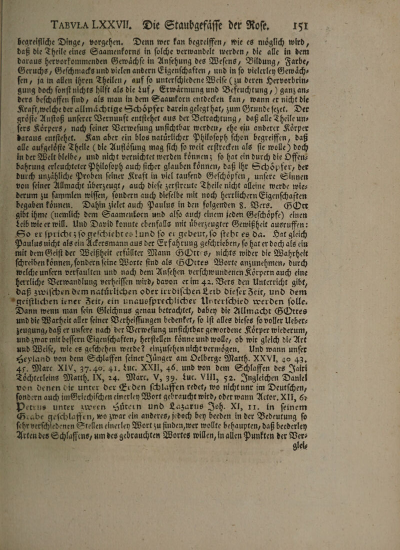 begreifliche X>ingc / torgehen. £>enn met fan begcclffcn / mje es moglid? n>lrl>, baft feie ^hcile eines @aamenforns in foldje tcrmanbelf raerben / feie alle in feem baraus hertorfommcnfeen ©emadbfc in Tlnfehung fees 2BefcnS/ Bilfeung/ §arbe/ (Berufs / ©efchmacfs unfe Dielen anfeern ©igenfchaften / uufe in fo tielcrlcp ©emad?* fen/ ja in aßen i^ren ^^eilen / auf fo unterf^iefeeneSöcife (ju feeren £erterbrin* gung bod? fonft nic^tö hilft als feie iuf / Erwärmung «nfe Befeuchtung,) ganz an* fecrs bcfchaffen ftnfe/ als man in feem 0aamforn entfeecfen fan/ mann er nicht feie $raft,melchefecraUmdd?ttge0d)6pfec fearein gelegt hat/ jum ©runfeefejef, £>ec grofte 2(nftoft unferer Bernunft entfielet aus feer Befrachtung / baf äße ^heife un* fers Körpers / nach feiner Bermefung unftchtbar raerben/ che ein anfeercr Körper fearaus entfielet, $an aber ein blos natürlicher <PhH°f°Ph fchon begreiffen, feaft aße aufgelüfte (&lc ^fuflofung mag ftd? fo Jteif erftreefen als fie raoße) feoch in feer 3ßelt bleibe/ unfe nicht ternichtet raerben fonnenz fo hat ein feurch feie Offene bahrung crleud;fetcr ^3^tlofop^ auch jtcher glauben fonnen/ feaft ihr ©cfcopfei*/ feer feurch unjahliche groben feinet $raft in Diel taufenfe ©efchopfen, unferc Rinnen ton feiner 2lßmad;f überjeugt/ auch biefe jerfircutc £beile nicht aßeine tterfee raie* feerum zu fammlen rafften, fonfeern auch feiefelbe mit noch herriid?ern ©igenfehaften begaben fonnen. 3)ahin fielet auch ^aulus in feen folgetrfeen 8. Bers. <jF>0tt gibt thmc (uemlich feem ©aameuforn unfe alfo and; einem leben ©efchopfe) einen ieibraieer raifl. Unfe £)atib fonnte cbenfaßs mit überzeugter ©emiftheit ausruffen: .00 er fpnd)t;forrefd>iebtes !unD fo ei gebeut, fo fleht es Da. $af gleich ^aulus nicht als ein Scfcrsmann aus feer ©r fahrung gcfchriebeu/ fo hat er feod) als ein mit feem ©eifi feer 2Beifth*if erfüllter Bftann <B0tt S/ nidjts raifeer feie Wahrheit fchreiben fonnen, fonfeern feine QBortc ftnfe als (B0ttes QBorfc anjunehmen/ feurch raeld;e unfern terfaultcn unfe nach feem 2fnfe^en tcrfd;raunfeenen Körpern aud; eine herrliche Berraanfelung terheiften rairfe/ featon ec im 42. Bcrs feen Unterricht gibt, Daft 5vri|d)fcTi Dem natürlichen ober trrDtfd>enileib Dtefer5ett, unD Dem pet|tltd>en teuer 3etr/ ein unausfpved)ltcber tt«. ter fd?ieD vverDen foüe. SDann raenn man fein ©leichnus genau betrachtet, feabep feie Allmacht (B0ttes unfe feie ^Barheit aßet feiner Berhciftungen bebenfet/ fo ift aßes feiefes fotoßer lieber jeugung,feafter unfere nach ber Bermefung unftd;tbargeraorfeene Körper raiefeerum, unfezraarmitbefteru0genfchaffen/ herfteßen fonneunferaoße/ ob mir gleich feieret unfe 2Beife, raie cs gefchehen raerfee? Häufchen nicht termogen. Unfe mann unfer i^eylanD ton feem @chlaffcn feiner jünger am Delberge Bftatth« XXVI, 40 43, 4P. Bftare XIV, 37.40. 41. $ue. XXII, 46. unfe ton feem ©dblaffen fees 3<dri 2od?tetlcins BJUttf), IX, 24. 5ftarc. V, 39. $uc. VIII, 52. 3«3lcid;cn Daniel t?on Denen Oie unter Der {£rDen fcblajfcn refect/ rao nichtnnr im £>eutfd?en/ fonfeern auch im@riedftfchen einerlei? 2Bort gebraucht rairfe/ ober mann Victor. XII, 6* Pecuis unter uveen Gütern unD Ungarns 3°h* XI, 11. in feinem fcrabe gefd)Iafftn, rao zmar ein anbereS/jefeech bep beefeen in feer Befeeutung fo febr terfchiefeenen preßen einerlei? 2Borf zu ftnben,raer raoßfe behaupten/ feaft becfecrlei? 2fvten fees 0d?laffene/um fees gebrauchten ^Bortes mißen, in allen fünften feer Ber* gleb