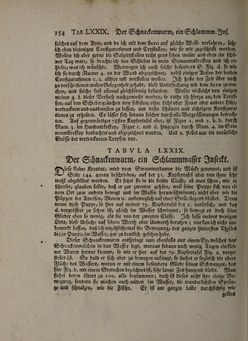 fo!d)eß auf bern 3lrm/ unb ba id? mit bent Sero auf gleiche 28cife netfahren/ falje Id? eben biejentgen (Sonfigurationeß unb (Srpjtaden/ wie jie mfr ^ugefebieft werben« Sßdlen id? aber gerne bie ©aljcrpjtaden red?t groß fehen wodte unb eben dn fd?o# wer £ag wäre/ fo brachte id? ben ©d?icber in mein ©onnenmifroffop unb id? er« hielte/ maß id? wunfd?te. Söeßtnegcn id? auch fold?e befonberß ©.§ig, d. fo wie Id? jte burd? Ötumcr 4. an ber 2ö3anb abgerechnet/ nebft einigen Tlejien ber beeben (Eonftgurationen c. c. adfyier mff norjteden weilen. 3<b ha&e ber 3cit über u°$ $«ncrjd?icbencn malen ©elcgenhdt gehabt/ biefe Unterfucbung wir bern Sero juwa« eben/ unb foicbe faft ailemat gldd?fcrmig befunben. 2öodte nfedcid;t non einigen meiner g. t. biefer sberfud? nad?gemad?t werben/ fo rar^e icb bierju an/ ben Srcpf* fen/auf ben ©d?icbergldßd?en non felbjlen/ ef>«c lid?fobcr geuer ober anbere$i£e/ «ertroefnen unb außbunjten ^u lajfett/ um befto febönere unb richtigere jSenftgura# fioneß ju erhalten. (Sß laffet ftd? fobann foicbet burd? ade SÖergrefjerungcn betrad?? ten. $uf gegenwärtiger 78ften ßupfertafel aber/ ijt ^igttr 1. unb 2. b. b. burd? Sdum. 5. im ^anbmirfoffop/ Stgur c. unb d. hingegen fcurd? Sftum. 4. im©on* nenmifroffop beobaebtetunb abgejeiebnet worben. Unb a. (teilet nur bie natürlid?e ©reffe ber nertroefneten tropfen nor. TABVLA LXXIX. ©et ©cljttaffeiimtmtt/ ein ©dylantmwaffet: Sttfecff. fJNicfe flehte Kreatur/ wirb nom ©wammerbantm bie EDtücfc genennef/ unb ff? ^ ©eite 144. genau befebrieben/ auf ber 31. ^upfertafel aber non ihme fehr wo^l abgebilbet worben. (Sr fc^ct fte in bie britfe (Elaffc/ ob man fd?on, wie er febreibt/ glauben fodtc/ bafj er jur jwepfen gehöre/ weil feine (puppe ftd? non eh ttem Ort jum anbern bewegt unb im SEBaffer herum febwimmt/ nicht aber wie bie 9>upgen ber 2(mcifcn/ dienen te. unbeweglich auf einer ©teile liegenb bleibet. X)enn Wenn biefe <puppe/ fo hier auf meiner 79. Atupfertafel bep c. natürlich/ unb bet? d. nergroffert ju fc^cn i(t/ gleich im Gaffer fd?wimmf/ fo bewegt eß bod? feine ©lieber eben fo wenig/ alß bie non ber jwepfen klaffe. 3$ lafje meineß Wenigen Ortß/ biefe Urfad?e auf feinen (EBcrth ober Unwerth beruhen 3 nurfanid?nid?t un> bewerft laffer»/ bafj ichtmjdhlid?cmal bie Bewegung/ beß ganzen hinfcr(tcn ^llcß biejcr':Puppe/im2ßa|Ter/ gar ^ubeuflid? gefehenhabe. 3>iefer ©ebnaefenwurm entfpringt nun ebenfadß auß einem (Sp/Weld?eß baß ©d?nacfemudb!cin in baß 2Ba(fcr legt/ tnorauß fobannnach wenig 3agcn ein fleh «er $öurm h^rnor fomntf/ fo wie er hier auf ber 79. ßupfertafel §ig. a. norge* ftedet ijt. ©0 halb er ftcb aber ju bewegen anfangs fo fuc(?ef er fogleicb bte obere $fäcbe beß 28a{ferß/ woran er mit einem befenbern ©liebe fefneß ©cbwanjeß/ baß hier jig. b. mit einem ©terneben bejeiebnetijt/ fehr lange Seit hangenb bleibt. 3ftan flehet beren öfterß ju 100. alfo bepfammen; boeb ijt biefeß nicht ihre einige 33e< wegung/ fonbern fte machen aud? mitten im SXBaffcr/ bie wunbcrliebften ©prun* ge unb fd?naljen, wie bie 5ifd?e« (Sr i|t am ganzen leibe burdf?(tchtig wie >*., I ' gclbeß