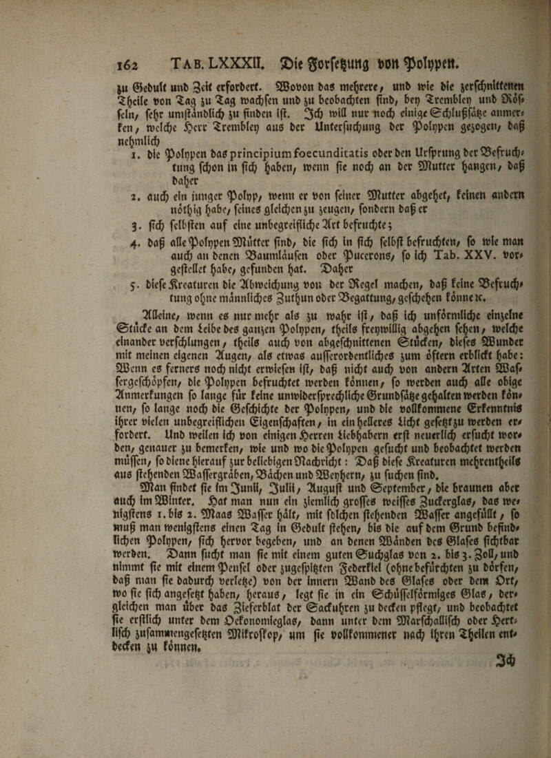 16z Tab. LXXXll ©ie Sotfeguttg hott fpotypett. $u ©ebult unb erforbert. SSobon bas5 mehrere/ unb tote Me jerfd?nitfetim ^hcile ton Za§ &u ‘Sag wachfen unb ju beobachten ßnb, bei) ‘Srcmblci? unb 9\of# fein/ feite unißanblid? ju ßnbett ift. 3d? wiß nur nod) einige (Schlußfa^e anmer* fen/ welche £crr Sremblet? aus ber Unterfuchung ber ^Polppcn gezogen/ baß nefmiltcf) 1. bie ^3ofnpcn bas principiumfoecunditatis oberben Urfprttng bctOtefruch* (ung fd?on in ßd? haben/ wenn fte noch an ber Autler hangen/ baß beider 2. aud? ein junget <Polt?p/ wenn er non feiner Puffer abge^et/ feinen anbern not^ig habe/ feines gleichen511 jeugen/ fonbern baßer 3. ßch fclbßen auf eine unbegreifliche 2(rt befruchte; 4. baß alle <Polt)pen Puffer ßnb/ bie fleh in fid> felbß befruchten/ fo wie man auch an benen Q3aumlaufen ober ^uceronS/ fo ich Tab. XXV. bor# geßcHef habe/ gefunben hat. 3)aher 5. biefe .Kreaturen bie 2l‘bwcid)ung bou ber Siegel machen; baß feine SSeftuch* tung ohne männliches 3utl)un ober Begattung/gcfd?ehen fonneic, # TCCkinc/ wenn cs nur mehr als ju wahr iß / baß ich unförmliche einzelne ©tücfean bem feibe bes ganzen ^olppen/ fhcils freiwillig abgehen fc^en / Welche einanber uerfchlungen / thcils auch non abgefchnittenen (Studien/ blefcS SBunber mit meinen eigenen klugen/ als etwas au|fcrorbentlid?eS jum oftern erblicft habe: 223cnn cs ferners noch nid;t erwiefen iß/ baß nicht auch bon anbern Wirten Ööaf# fcrgcfchopfen/ bie ^olppen befruchtet werben fonnen/ fo werben auch alle obige Tlnmerfungen fo lauge für feine unwiberfpred?lid?e®runbfaf5egchaltenwerben fon# nen/ fo lange nod? bie ©cfd?id?fe ber <poli?pcn/ unb bie boflfommene ©rfenntnis ihrer Dielen unbegreiflichen (£igenfd?aften / in ein helleres licht gefeßt 5« werben er# forbert. Unb weilen ich bon einigen Herren üebhabern erß neuerlich erfudjt wor# bcn, genauer ju bemerfen/ wie unb wo bie^olppeti gefugt unb beobachtet werben muffen/ fo biene hierauf jur beliebigen Sftadjricht: 2>aß biefe Kreaturen mehrenthcilS aus ßehenbenSBaffergraben^adpenunb^ßeijhern/ ju fud?enßnb. 5D?an ßnbet ße tm 3unü, 3wlii/ 2luguß unb (September / bie braunen aber auch im SSBinfcr. #af man nun ein jicmlich groffes weiffes gucferglaS/ bas we* nigßens i.bis 2. 9ttaas SSaffer half/ mit fbld?en ßehenben IJBaffer angefüllt / fo muß man wenigßens einen Sag in ©ebult flehen/ bis bie auf bem ©runb beßnb# liehen *polt)pen/ ftch herber begeben/ unb an benen Söanben bcS ©lafes ßchtbar werben. £)ann fucht man ßc mit einem guten <Sud?glaS non 2. bis 3.3o0/ unb nimmt ße mit einem (petifel ober sugefpifcten gcberfiel (ohne befürchten ju borfen/ baß man ße baburd? »erlebe) non ber innern 2Banb bes ©lafes ober bem £>rf/ wo ße ßd? angefe^t haben/ heraus/ legt ße in ein (SchüffelformigeS ©laS/ ber# gleichen man über bas ^efcrblat ber (Sacfuhren ju beefen pßegf/ unb beobachtet ße erßlich unter bem OefonomieglaS/ bann unter bem SJlarfchallifch ober $ert? Iifch ^ufammengefe^ten Sölifroffop/ wm ße boßfonmiener nach tbren $6eikii ent# beefen &n fonnen.