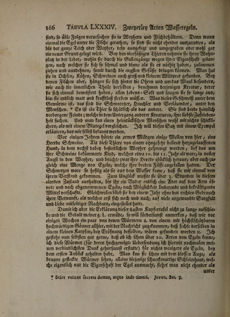 ftnb/ fo wble folgen dcrurfachett pe in QBephern unb gifchbchdlfcrn. Denn warnt einmal bie (Egel unter bie 3if<h* geraten, fo pnb pe nicht ehenber außjurotten, alß Biß ber ganje ober SBepher, rein außgefegt unb umgegraben ober tro&l gar ein neuer ©runb gelegt wirb. 33ep ben oierfupigen 3gieren nehmen pe ihren Qöofm# pla$ in ber ieber, wohin pe bnreh bie ©aßengdnge wegen ihrer (Eigenfcpaft gelan* gen/ nach welker pe pd; fo phmal unb binne alef pe eß not^ig l^aben/ jufammen jie^en unb außbehnen, fomit burch bie engpen ©efape bringen können. Man hat pe in Dchpn, $ühen, ©djwcincn auch grop unb kleinem Milbpret gefunben. 33ep betten gipsen aber, fangen pe pch Ijinfer bie Ohren unb um baß Maul befottberß; wie auch bie innerlichen ^Iä berfelbcn , benehmen berjentgen .Kreatur, bercc pe pch einmal bemeijiert haben, allen lebenß* 0aft unb faugen pe fo lange auß/ Biß.pe enbltch matt unb frafftlop perben muffen. Maßbiefeß©cphmeip unter bem ©cwurme ip, baß pnb bie 0d;maroher, Heuchler unb SSerldumbcr, unter ben Menphen. * (Eß ip ein $h‘cc fo Phdblid? alß baß anbere. 0ie pnb bcebe heimlich Verborgene geinbe; weld;e in bem Untergang anberer Kreaturen/ i^rc liebpegufrieben# heit fud;en. Unb man kan einen ^eimfuefifcfKn Menfchen wohl mitnid?tß phicfli# d?erß/ alß mit einem Blutegel dergleichen. 3ch will biefen 0ah mit einem (E/rempel erläutern/ baß mir felbp befannt worben. 93or einigen 3ahren hütete ein armeß Mdbgen einige teilen von hier , ein« beerbe 0chwcine. 2üß btefe^^Icrc non einem opngcfehr bcllenb herjugclauffenett $unb, in bem nechp habet; bcpnblichen Mepher gefprengf worben , lief baß um ihre 0d?wetne bekümmerte Äinb, wclcheß etwa io. biß 11.3a6ralf tt?arc/in doller 2fngp in ben 2Bepher, unb brachte ^war ihre beerbe glucflich heran?, aber auch ju# gleich eine Menge von (Egeln/ weiche i^rc beeben güffe angefallen hatten. Der 0chmer$cn wäre fo heftig alß pe auß bem SBaffer fame/ bap Pe mit einmal von t|rem$8crpanb gekommen. 3um Unglück rnupfe pe über g. 0tunben in biefem clenben gupanb außhalten/ biß ihr ein 33aber enbltch eine $ber auf bem 2lrm of# riete unb nach abgenommenen (Egeln/ nach Möglichkeit linberenbe unb befrdfttgenbc Mittel derphafte. ©leichwolen blieb pe bep einem 3ahr ohne ben rechten ©ebrauch ihrer Vernunft/alß welcher erp pch nach unb nach/ auf t>iele angewanbte0orgfalt unb liebe mitlcibiger SRachbarn/cingePellcf hatte. Damitich aber bie (Erklärung biefet 84Pen Äupfertafel nicht ju lange aufphie# Be unb bie ©ebultmeinerg. 1. erniübe, fo will förberfamp anmerken, bap mir vor einigen 2Bochen ein paar don benen Mürmcrn a. don einem mir hochPPhdljbarett hochwurbigcn©dnneralIhier/mitber2Pad)richf jugekommen, bap fechfc berfclben in einem kleinen Karpfen/ bep (Erofnung bcffelbcn, waren gefunben worben :c. 3dj gcpche nun felbpen gar gerne/ bap ob ich fd;on über io. 2lrfcn don (Egeln kenne/ ich bicfe&Bürmer (für bereu hochgeneigte Ueberfcnbung ich hiermit uochmalcn mei* nen derbinblichPen Dank gehorfamp erpatte) für nichts wenigerß alß (Egeln, bep bem erpen Anblick gehalten habe. Man fan pe fchon mit bem blaffen $uge, alß Braune gefleckte 2öürmcr fchen, alleine biejenige fchnccfenartige 0chleimhaut, wel* efte eigentlich nur bie (Eigenphaft ber (Egel außmachf, fielet man nicht ehenber alß unter * Scire volunt fecreta domus, atque in de timeri, Juven, Sat,