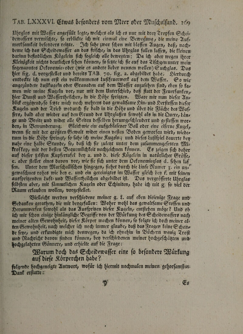 lll^rglas mit SßBöflcr angefüflt legte, tr>cTd^cö als? id) es nur mit brep tropfen <Bd?et* bewaffers »crmifd?fc/ fo erbliche Id? mit einmal eine Bewegung, bie meine 3tuf* merffamfeit befonbers reifte* 3d? fafjc jwar fd?on mit bloffcn Äugen, baf?, nad)> beme id? bas ^cf?cibcwaf|cr an bas fvlfd?c, in bas U^rglas faden faffen, bie fleincn barinn befmblid)en ^itgelcin ftc^ fogleid? ade bewegten: £)a id? aber wegen i§rer Äfcitdgfcit nichts beutlid?cS feigen fonnen, fo fepte fd? fte auf bas Sifcbgctt unter mein fogenanntes Ocfonomie« ober (wie es anbere lieber nennen woden) ©hidbglas. £>ae? $icr ftg. d. porgcfMcf unb bereits TAB 70. fig. a. abgebilbet fjabe, £icrburd) entbeefte icf? nun erfi ein pedfommenes bufifeuetwerf auf bem Gaffer« <Po wie angejünbete lujlfugeln ober ©ranabon auf bem $ßafler anjufefcen flnb, eben fo fa* men mir meine Äugeln vor, nur mit bem tlnterfd?ieb, bafj f^att ber ^euerfunfen^ fder 3>unft unb 2Baffertbeild?cn, in bie fpril^tcn. SBare mir nun biefer in* blief ergobrnb/fo fe^te mid? nod? mc^rers bas gewaltfame ftin* unb ^bcrfbofTcn biefer Äugeln- unb ber Briefe woburd) fte halb in bie $cfjeunb über bie §lad?e bes2Baf> frrs, halb aber wicber auf ben©runb bes tl^rglafjes fewofjl als In bieOuerc, Hn* ge unb Breite unb wiber ade Seiten beffelben ^erumgefd;lenbert unb gcfloffen wer* ben, in 33cwunberung: ©leidbwie ein aufgebfafener 33ad ober eine cifernc Äugcl, Wenn fte mit ber grdften ©ewalt wiber einen peflen '23oben geworfen wirb, wiebe* rum in bie #d£e fpringt/ fo fafje id? meine Äugeln; unb biefcs bufifpiel bauerte ber? «a^e eine (jalbc @tunbe, fo, bafj id? fte julept unter bem jufammengefenten froffop, mtf ber beffen 35egucmlid?fdt nad)jeid?ncn fonnen. ©s jeigen fid? bafrer auf biefer Söffen Äupfertafel bet? a. unb b. biefe Äügelcin in nafürlirf?er ©reffe, c. aber ffedet eines bapon por, wie fte ftd? unter bem Oefonomieglas d. feljen faf fcn. Unter bem 9)farfd)adifd?en hingegen, fielet burd? bie iinfe SR um er 3. ein nn*r gcwafdfoncs rof)cS wie bep e. unb ein gereinigtes imSBaffer gfeid? bep f. mit feinen ausfpri^enben buff* unb 3Baffert^eilc^cn abgebilbet iff. S)as nergrdflerfe tlljrglas felbjtcn aber, mit famrotlidbcn Äugeln ober ©finiten,, Irabe id? mit g fo picl ber Üvaum erlauben woden, »orgefMet. Söteflcicfof werben Perfd)iebenc meiner g. i. auf eben bietenige $rage uttb- ©ebanfen gerätsen, bie mir bepgefaden : 2Bo!?er wefyl bas gewaltfame Stoffen unb 5*)erumwerfcn fowo^l als bas Slusfpripen biefer Äugeln, entfielen möge? Unb ob id? mir fd)on einige |inlanglid)e begriffe Pon ber 3Bürfung bes0d)eibemaf]ers nad? meiner alten ©ewofm^eit, biefer Äorper madjen fonnen, fo folgte id) bod? meiner aU frn ©ewobn^eif; nad? welcher id? notf? immer glaube, baf bas fragen feine 0d;an^ be fepe, unb crfuubigfe mid? beswegen, ba idb olmcljin in Q5ud?ern wenig ^roji unb Öfac^ridbt bapon finbcn fonnen, bep Pcrfd?icbcncn meiner ^d?gefd?a^tcn unb' %od^3<ela^rrcn ©onncre, unb erhielte auf bie $rage ; ^SBarum toc^ t>a£ @(f)dtpttaflfer eine fo befontere 2Bürfung auf biefe Äorpercben babe? - ; , fotgenbe bodbgencigfe Antwort, wofür id) b{ermlt ttodfimalcn meinen gc^orfamffen; £>anf erflatte f ' ,©s