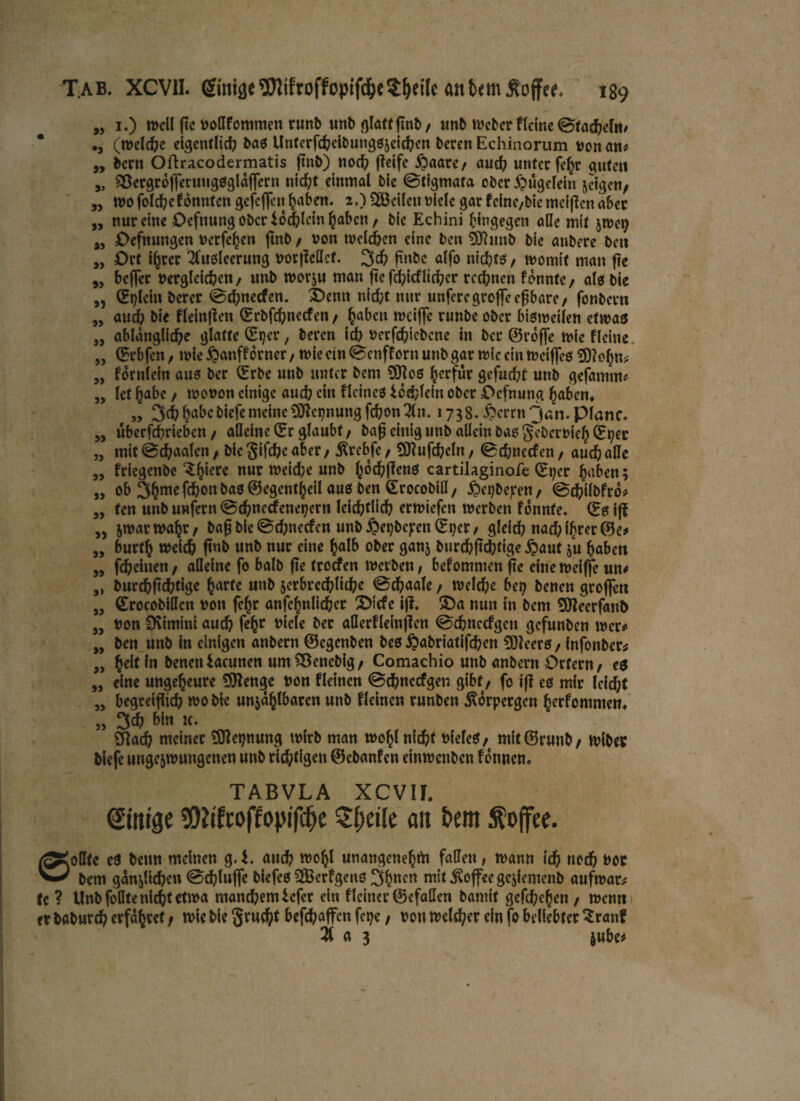 „ 1.) weil ftc fcoßfommen runfe unb glatt ftnfe/ unb Weber Heine ©fächeln, •j (welche eigentlich bas Untcrfcheibungszeichen feeren Echinorum t>on an* „ feem Oftracodermatis ftnfe) nod? fieifc £aare/ aud? unter fehr guten „ SBergroffetuuggglaffcrn nicht einmal feie ©tigmata efecr ^ügelein zeigen; „ wo folche könnten gefeffen haben. 2.) ^Beilen oicle gar feine/feie meiffen aber „ nur eine Ocfnung ober iochlcin haben/ feie Echini hingegen äße mit zwet? „ Ocfnuugen nerfe^en ftnfe / non welchen eine feen SOhmfe feie anfeere feett „ Ort ihrer Ausleerung »otjMcf. 3ch ftnfec alfo nichts / womit man fte 5, beffer »ergleichen/ unfe worju man ftc fd;icflirf;cr regnen fonntc/ als feie „ (Bpleht feerer ©d;necfen. £>emt nid;t nur unferegroffeeßbare, fonfeern „ auch feie Heinfien (Brbfchnecfen / haben weifte runfee ofeer bisweilen etwas „ ablanglid)e glatte (Btjer, feeren id? tterfchicfecnc in feer ©roffe wie Heine „ (Brbfen, wie $anff orner, wie ein ©enff orn unfe gar wie ein weiffeg SDlohn* „ fornlein aus feer (Brbe unfe unter feem 9)}es herfür gefud;t unfe gefamm* „ let h^be / wonon einige auch ein Heines icchlein ofeer Oefnung haben, „ 3$habebiefemeinc9JtcpnungfcbonAn. 1738. §errn3«n.plane, „ überfd?rtebcn / afleine (Br glaubt/ baft einig unfe allein bas geberfeieh (Bper „ mit©chaalcn/ feie §ifd?e aber / $rebfe/ SDlufcheln/ ©chnccfen/ auch alle „ friegenfee ^hierc nur reiche unfe (ochfien* cartilaginofe (Bt;cr haben; » ob 3hmefchonbas©egentheilaus öen Srocobiß/ ^»e^feejrcn / ©cftilbfro* „ fen unfe unfern ©chnccfenepern Ieid^tlid? erwiefen werfeen fonnfe. (Bs iff „ zwarwahr/ feafj feie ©djnecfen unfe $ei?bc);en (Bper / gleich nach ihrer ©e# „ burth weich ftnfe unfe nur eine halb ofeer ganz feurchftchtige £aut zu haben „ fcheitten / aßeine fo balfe fte troefen werfeen, bekommen f?e eine weiffe un# „ feurchftchtige harte unfe zerbrechliche ©chaale / weld;e bet? feenen groften „ ©rocobißcn fcon fehr anfchnlidjcr X>icfe iji £)a nun in feem 9fleerfant> „ »on 0vimini auch fe(w niele bet aßerfleinjlen ©chnccfgctt gefunfeen wer* „ feen unfe in einigen anfeern ©egenben feeß £>abriafifchen ÜJleer&, infonfeer* „ heil in feeneniacunen umSSenefeig/ Comachio unfe anfeern Ortern/ es „ eine ungeheure 9ttenge t>on Hetnen ©chnccfgen gibt / fo iff es mir leicht „ begreiflich wo feie unzählbaren unfe Heinen runfeen Äorpergen herfommen. „ 3ch bin tc. Sftach meiner SSJlepnung wirfe man wohl nicht t>ieleß/ mit©runfe/ wifeey feiefe ungezwungenen unfe rtdptigen ©ebanfen einweufeen fonnen« TABVLA XCVIL Einige $*(fci>ftopifcf>e Steile an bem Toffee. oßte eß feenn meinen g. i. and? wohl unangenehm faßen , wann ich noch twe — feem gänzlichen ©chluffe feiefeß 2Berfgeng 3h«en mit Toffee geziemenfe aufwar* fe ? Unfe foßte nicht etwa manchem iefet ein flciner ©efaßen feantif gefchehen / wenn er bafeurch erfahret / wie feie gvud^t befhaffen fepe, t>ou welcher ein fo beliebter Sranf A a 3