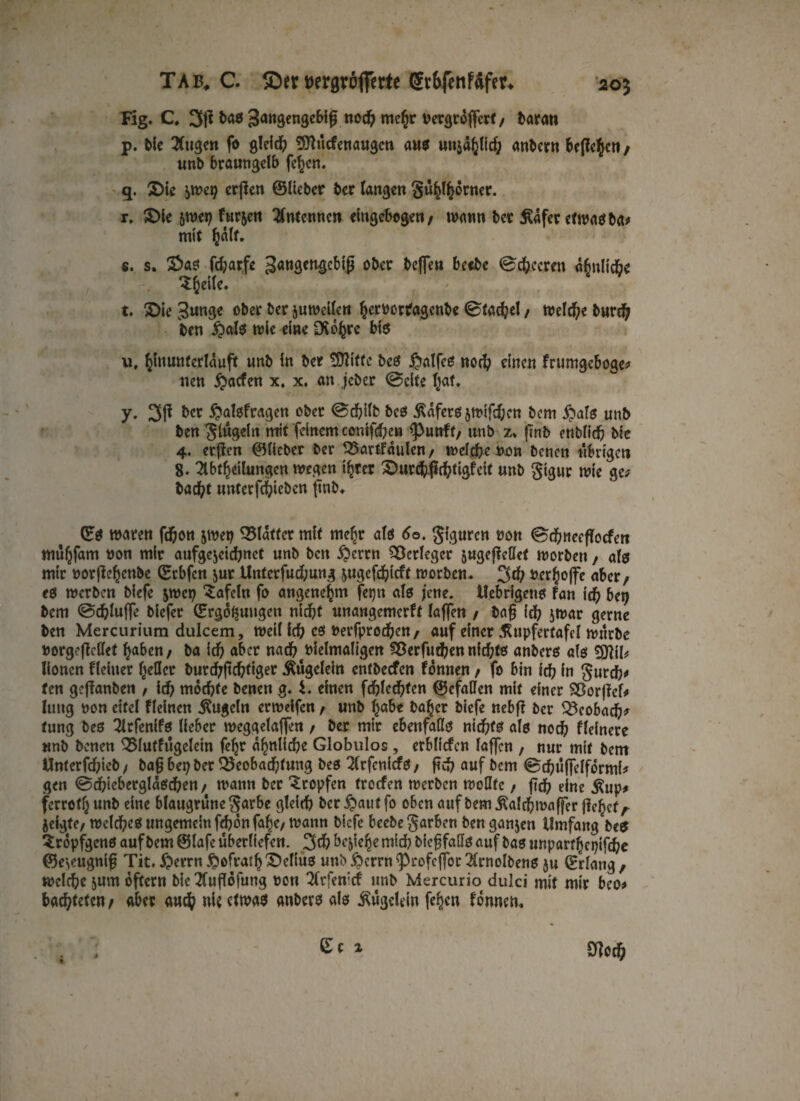 Fig. C. 3P baö ^angengebif not me£r nergräflfcrt / fcaran p. bie ^(ugen fo gleich SOHcfenaugcn aus un^Hd; andern bePcijjcn / unb braungelb fe^en. q. $)ie ^uep erpen ©lieber ber fangen gü^torner. r. £>fe 5wep fur&en Antennen eingebogen/ wann ber Äafer etwas ba* mit Jälf. s. s. 2>as fd;arfe 3«ngwg<Mp ober befielt betbe ©feeren abnlicbe S Jette. t. £>ie 3«nge ober ber juweilen Jernortagenbe Stapel / Welche burd; ben £)als wie eine Dvojre bis u. Jinunterlaufit unb in ber 3fliftc bes ^alfe£5 not einen frumgeboge* nen £acfen x. x. an jeber ©eite Jaf. y. 3P ber ftalsfragen ober ©dfrHb bes Äafers $wifd;cn bem #als unb bengiügeln mit feinem conif^en <Puttft, unb z» |Tnb enblit bie 4. erpen ©lieber ber 23artfaulen/ welche non benen übrigen 8. Abteilungen wegen tjrer Qüirtßttigfeit unb gigur wie ge* bac^t unterftieben pnb. ©S waren fd&ott jwep Blatter mit mefjr als 60. giguren non ©tneePocfert müjfam non mir aufgejeidmet unb beit #ertn Verleger jugepcllct worben, als mir norPeJcnbe ©tbfen jur Unterfud;ung ^ugeftieft worben. 3t nerjojfe aber/ 1s werben biefe $wcp tafeln fo angenehm fepn als jene. ttebrigens fan id) ber) bem ©tlwffe biefer ©rgo^ungen nidjt unangemerft lafien / bap id? jwar gerne ben Mercurium dulcem, weil \d) es nerfproteu/ auf einer Äupfertafel würbe norgepettet fyabett/ ba it aber nat nielmaligen Sßerfuten nitts anbers als 5JtiI* Honen Heiner geller burtfittig^ Äugelein entbeefen fonnen t fo bin it in gurdj# fen gePanben , it motte benen g. i. einen ftlcttcn ©efallen mit einer SBorpef* Iung non eitel Heincn Äugeln erweifen / unb Jabc bajer biefe nebp ber 33cobad?* tung bes Arfenifs lieber weggelaffen / ber mir ebenfalls nitts als not Heinere «nb benen 35lutfügelein fejr a^nlite Globulos, erblicfcn laffen , nur mit bem Unterftieb / bap bep ber 35eobattung bes Arfcnicfs / pt auf bem ©tüfielformi* gen ©cfrieberglasten / wann ber tropfen troefen werben wollte, pt eine Äup* ferrotljunb eine blaugrunegarbe gleit ber^autfo oben auf bem Äaltwaffer Pcfjcf/- jeigte/ weites ungemein ftonfajc/ wann biefe beebegarben benganjen Umfang be$ Sropfgcns auf bem © lafe überliefert. 3t bejieje mit biepfaßs auf bas unpart epifte ©e^eugnip Tit, £errn §ofratf) £)elius unb £crrn ^rofefior Arnoibens ju ©dang / weite jum oftern bie Aupöfung non Arfenicf unb Mercurio dulci mit mir bco* batten/ «ber aut nit etwas anbers als Äügelein fef)cn fonnem