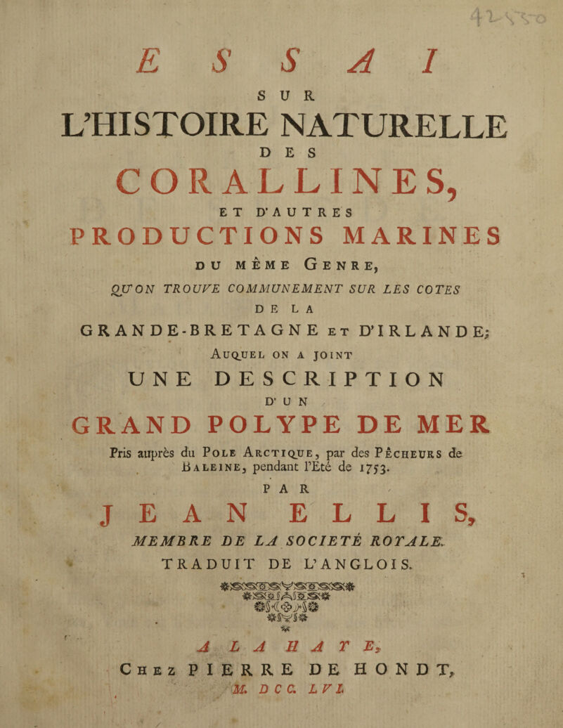 SUR L’HISTOIRE NATURELLE CORALLINE S, ET D’AUTRES PRODUCTIONS MARINES du meme Genre, QU'ON TROUVE COMMUNEMENT SUR LES COTES DE LA GRANDE-BRETAGNE et D’IRLANDE; Auquel on a joint UNE DESCRIPTION D’ U N GRAND POLYPE DE MER Pris auprès du Pole Arctique, par des Pêcheurs de Baleine, pendant l’Été de 1753. J E A N ' *E L L I S, MEMBRE DE LA SOCIÉTÉ ROYALE. TRADUIT DE L’ANGLOIS. ♦ssssæævsæss®* «SSSliASES» @§4'S>>5@ «SVS# A LA HA TE? Chez PIERRE DE H O N D T, M. D C C. LV L t \ \ f ■ / >