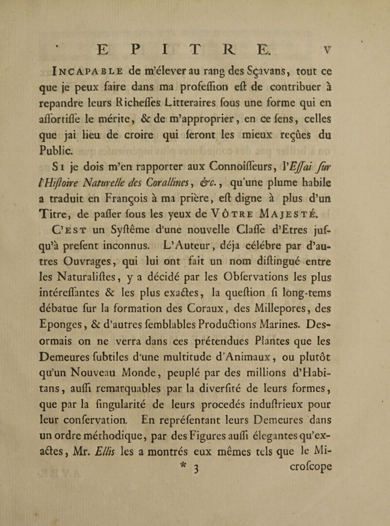 Incapable de m’élever au rang des Sçavans, tout ce que je peux faire dans ma profeflion eft de contribuer à répandre leurs RichelTes Littéraires fous une forme qui en aflortiffe le mérite, & de m’approprier, en ce fens, celles que jai lieu de croire qui feront les mieux reçûes du Public. Si je dois m’en rapporter aux Connoifleurs, VEffai far l'Hifloire Naturelle des Corallines, &c., qu’une plume habile a traduit en François à ma prière, eft digne à plus d’un Titre, de pafler fous les yeux de Vôtre Majesté. C’est un Syftême d’une nouvelle Claflè d’Etres juf- qu’à prefent inconnus. L’Auteur, déjà célébré par d’au¬ tres Ouvrages, qui lui ont fait un nom diftingué entre les Naturaliftes, y a décidé par les Obfervations les plus intéreffantes & les plus exaéles, la queftion fi long-tems débatue fur la formation des Coraux, des Millepores, des Eponges, & d’autres femblables Produ&ions Marines. Dés¬ ormais on ne verra dans ces prétendues Plantes que les Demeures fubtiles d’une multitude d’Animaux, ou plutôt qu’un Nouveau Monde, peuplé par des millions d’Habi- tans, aufli remarquables par la diverfité de leurs formes, que par la fingularité de leurs procédés induftrieux pour leur confervation. En repréfentant leurs Demeures dans un ordre méthodique, par des Figures aufli élégantes qu’ex- aétes, Mr. Ellis les a montrés eux mêmes tels que le Mi- * 3 crofcope