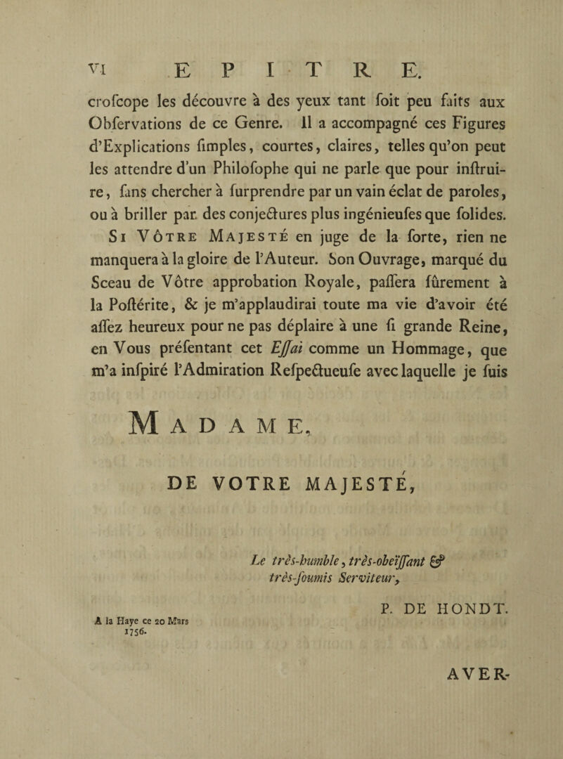 crofcope les découvre à des yeux tant foit peu faits aux Übfervations de ce Genre. 11 a accompagné ces Figures d’Explications fimples, courtes, claires, telles qu’on peut les attendre dun Philofophe qui ne parle que pour inftrui- re, fans chercher à furprendre par un vain éclat de paroles, ou à briller par des conjeétures plus ingénieufes que folides. Si Vôtre Majesté en juge de la forte, rien ne manquera à la gloire de PAuteur. Son Ouvrage, marqué du Sceau de Vôtre approbation Royale, palfera fûrement à la Poftérite, & je m’applaudirai toute ma vie d’avoir été alfez heureux pour ne pas déplaire à une fi grande Reine, en Vous préfentant cet EJJai comme un Hommage, que m’a infpiré l’Admiration Refpeétueufe avec laquelle je fuis Madame, DE VOTRE MAJESTÉ, A la Haye ce 20 Mars 1756. Le três-humble, très-obeïffant 8? très-fournis Serviteurx P. DE HONDT. AVER-