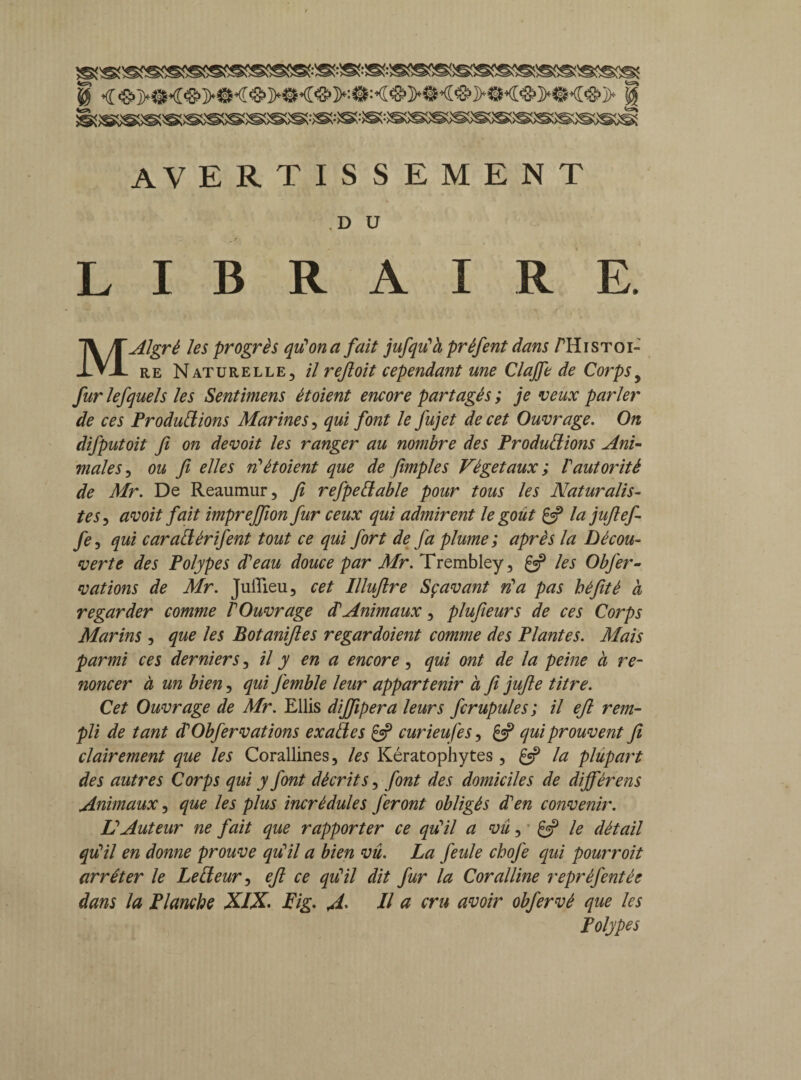0 0 avertissement .D U LIBRAIRE. MAlgrè les progrès qu'on a fait jufqiïà préfent dans /Histoi¬ re Naturelle, il refioit cependant une Clajfe de Corpsy fur lefquels les Sentimens étoient encore partagés ; je veux parler de ces Productions Marines, qui font le fujet de cet Ouvrage. On difputoit fi on devoit les ranger au nombre des Productions Ani¬ males , ou fi elles riétoient que de fimples Végétaux ; Vautorité de Mr. De Reaumur, fi refpeCtable pour tous les Naturalis¬ tes , avoit fait imprejfion fur ceux qui admirent le goût & la jufiefi fe, qui caraClérifent tout ce qui fort de fa plume ; après la Décou¬ verte des Polypes d'eau douce par Mr. Trembley, Çf les Obfer- vations de Mr. Juiîieu, cet Illuftre Sç avant ri a pas béfité à regarder comme l'Ouvrage d Animaux, plufieurs de ces Corps Marins , que les Botanifies regardoient comme des Plantes. Mais parmi ces derniers, il y en a encore, qui ont de la peine à re¬ noncer à un bien, qui Jemble leur appartenir à fi jufie titre. Cet Ouvrage de Mr. Ellis dijfipera leurs fcrupules; il efi rem¬ pli de tant d'Obfervations exades & curieufes, qui prouvent fi clairement que les Corallines, les Kératophytes, gep la plupai't des autres Corps qui y font décrits, font des domiciles de dijférens Animaux, que les plus incrédules feront obligés d'en convenir. L'Auteur ne fait que rapporter ce qu'il a vu, le détail qu’il en donne prouve qu'il a bien vû. La feule chofe qui pourroit arrêter le LeCteur, efi ce qriil dit fur la Coralline reprèfentée dans la Planche XIX* Fig. fil. Il a cru avoir obfervé que les Polypes