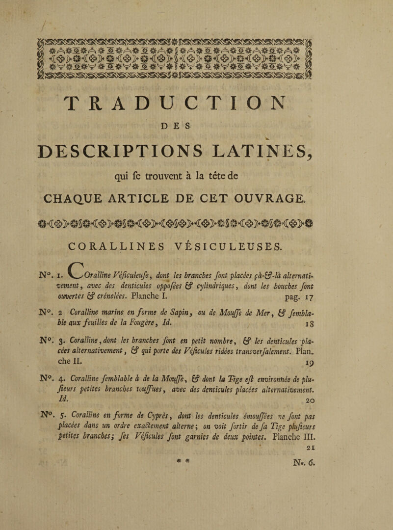 <<&>!<&>#<&>$ •<&>§<&>9<&>#<&>#<<&> « ' ‘ ‘ ' 0. TRADUCTION DES DESCRIPTIONS LATINES, qui fe trouvent à la tête de CHAQUE ARTICLE DE CET OUVRAGE. CORALLINES V É SIC U L EU S E S. N“. i. \JJoraUine Vèficuleufe, dont les branches font placées çà-&-ti alternats- vement, avec des denticules oppofées & cylindriques, dont les bouches font ouvertes & crénelées. Planche I. pag. 17 N °. 2 Coralline marine en forme de Sapin, ou de Mouffe de Mer, femb ta¬ ble aux feuilles de la Fougère > Id. 13 N°. 3. Coralline, dont tes branches font en petit nombre, &p les denticules pla¬ cées alternativement, & qui porte des Véficules ridées transverfalement. Plan, che IL ic) N°. 4. Coralline femblable à de la MouJJe, U* dont la Tige eft environnée de plu- fieurs petites branches touffues, avec des denticules placées alternativement. Id. 20 N°. 5. Coralline en forme de Cyprès, dont les denticules èmouffées ns font pas placées dans un ordre exactement alterne ; on voit fortir de fa Tige pluficurs petites branches; fes Véficules font garnies de deux pointes. Planche III. * *?